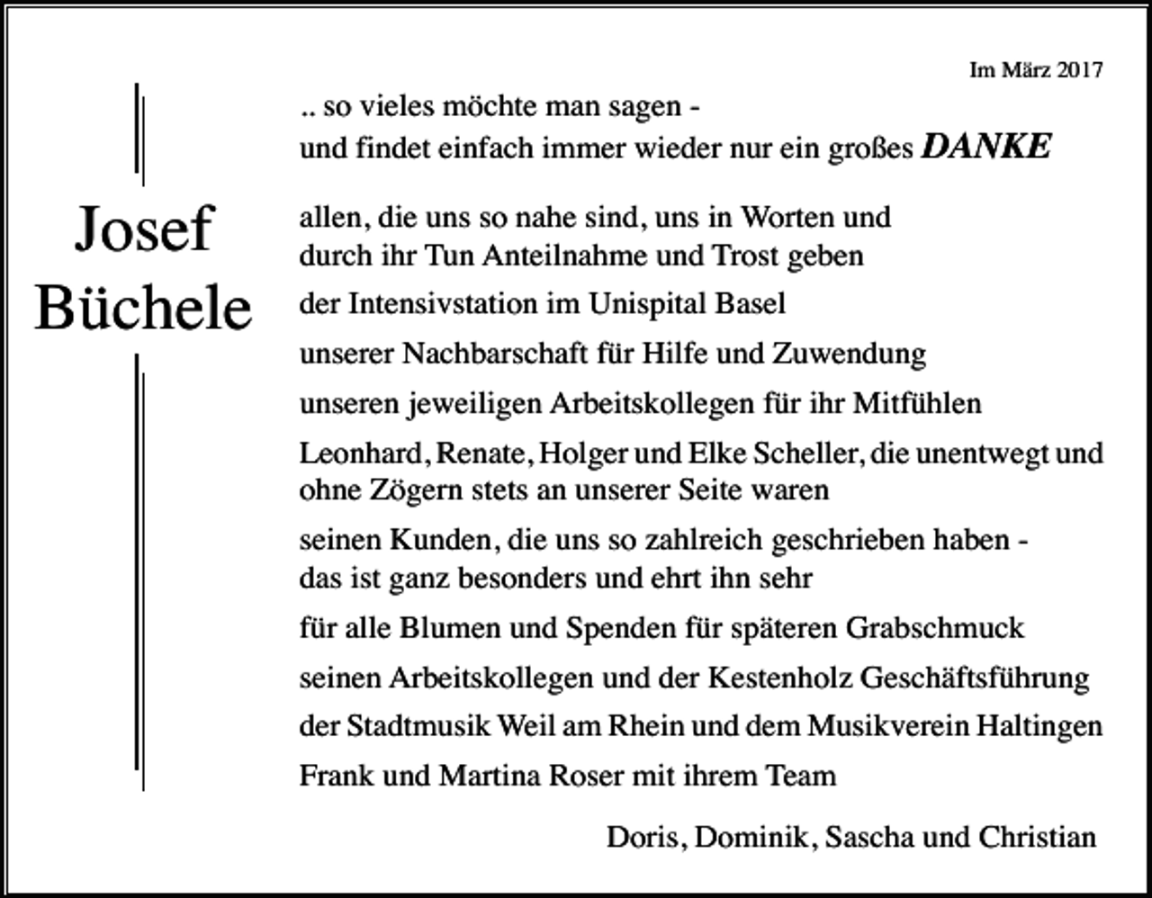 <p>Im März 2017</p><p>.. so vieles möchte man sagen und findet einfach immer wieder nur ein großes DANKE</p><p>Josef<br />Büchele</p><p>allen, die uns so nahe sind, uns in Worten und<br />durch ihr Tun Anteilnahme und Trost geben<br />der Intensivstation im Unispital Basel<br />unserer Nachbarschaft für Hilfe und Zuwendung<br />unseren jeweiligen Arbeitskollegen für ihr Mitfühlen<br />Leonhard, Renate, Holger und Elke Scheller, die unentwegt und<br />ohne Zögern stets an unserer Seite waren<br />seinen Kunden, die uns so zahlreich geschrieben haben das ist ganz besonders und ehrt ihn sehr<br />für alle Blumen und Spenden für späteren Grabschmuck<br />seinen Arbeitskollegen und der Kestenholz Geschäftsführung<br />der Stadtmusik Weil am Rhein und dem Musikverein Haltingen<br />Frank und Martina Roser mit ihrem Team<br />Doris, Dominik, Sascha und Christian</p>