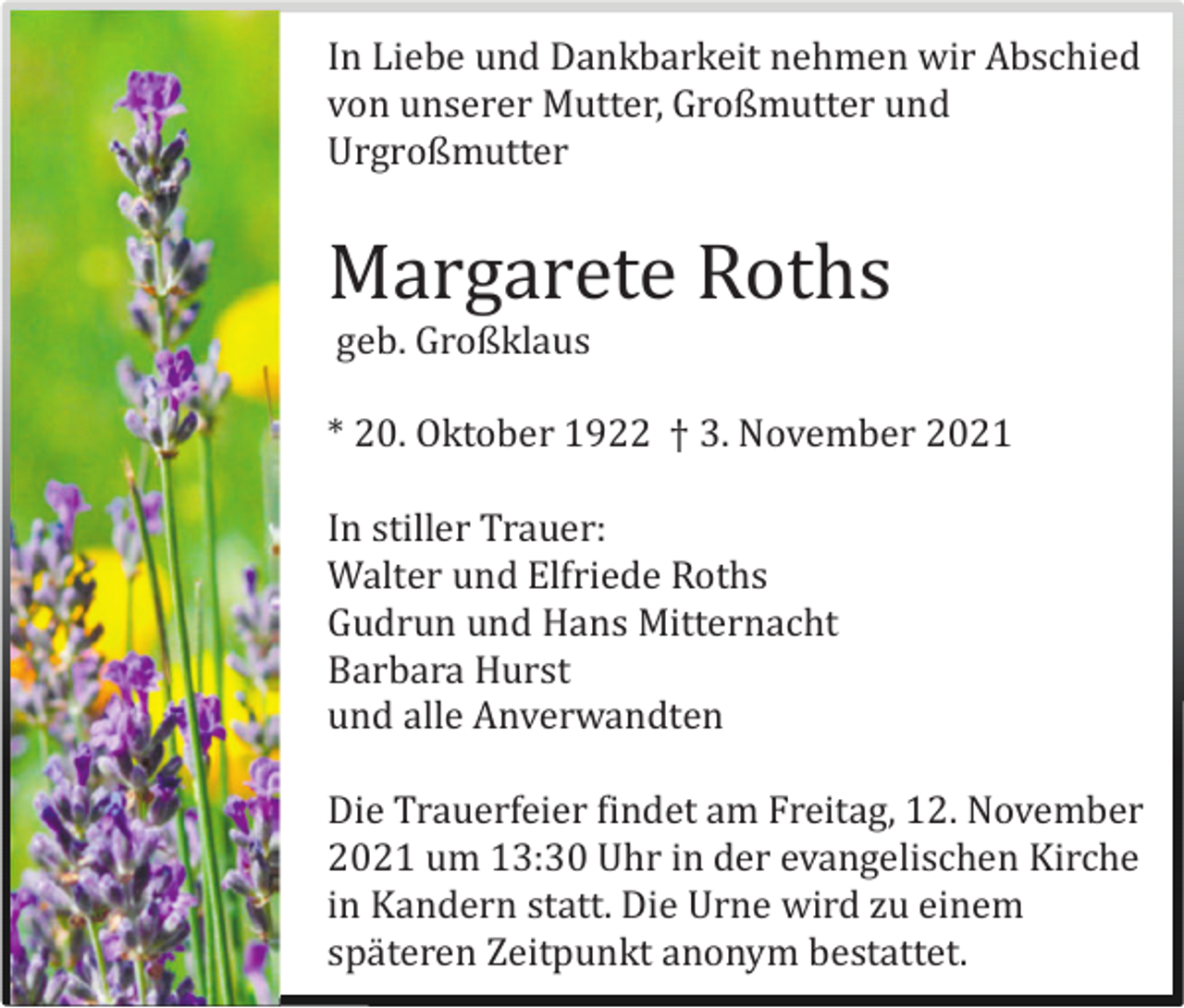 <p>In Liebe und Dankbarkeit nehmen wir Abschied<br />von unserer Mutter, Großmutter und<br />Urgroßmutter</p><p>Margarete Roths<br />geb. Großklaus<br />* 20. Oktober 1922 † 3. November 2021<br />In stiller Trauer:<br />Walter und Elfriede Roths<br />Gudrun und Hans Mitternacht<br />Barbara Hurst<br />und alle Anverwandten<br />Die Trauerfeier findet am Freitag, 12. November<br />2021 um 13:30 Uhr in der evangelischen Kirche<br />in Kandern statt. Die Urne wird zu einem<br />spä teren Zeitpunkt anonym bestattet.</p>