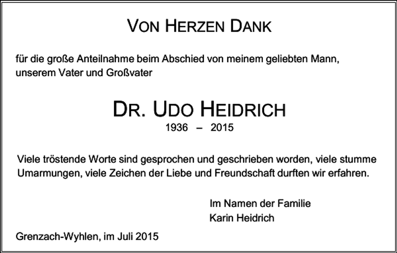 <p>VON HERZEN DANK<br />für die große Anteilnahme beim Abschied von meinem geliebten Mann,<br />unserem Vater und Großvater</p><p>DR. UDO HEIDRICH<br />1936 – 2015<br />Viele tröstende Worte sind gesprochen und geschrieben worden, viele stumme<br />Umarmungen, viele Zeichen der Liebe und Freundschaft durften wir erfahren.<br />Im Namen der Familie<br />Karin Heidrich<br />Grenzach-Wyhlen, im Juli 2015</p>
