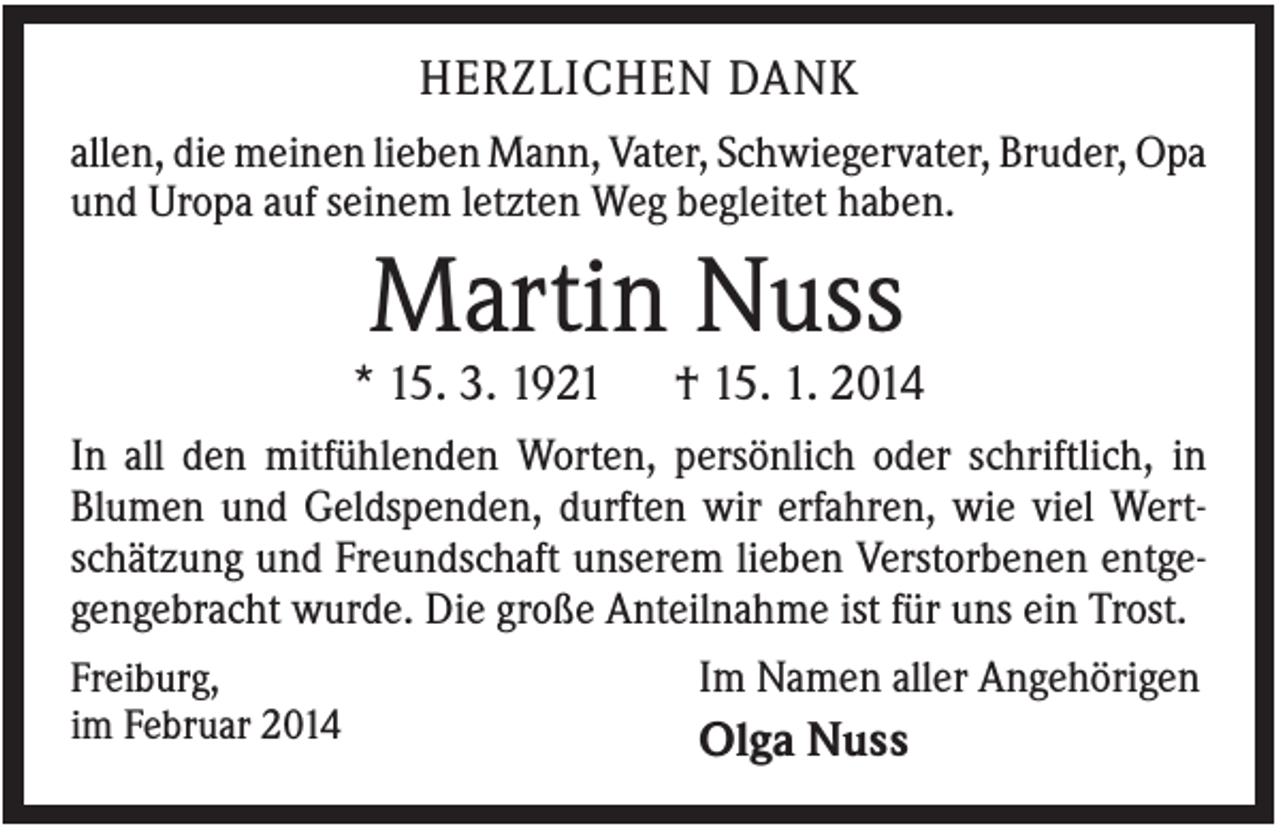 <p>HERZLICHEN DANK<br />allen, die meinen lieben Mann, Vater, Schwiegervater, Bruder, Opa<br />und Uropa auf seinem letzten Weg begleitet haben.</p><p>Martin Nuss<br />* 15. 3. 1921</p><p>† 15. 1. 2014</p><p>In all den mitfühlenden Worten, persönlich oder schriftlich, in<br />Blumen und Geldspenden, durften wir erfahren, wie viel Wertschätzung und Freundschaft unserem lieben Verstorbenen entgegengebracht wurde. Die große Anteilnahme ist für uns ein Trost.<br />Freiburg,<br />im Februar 2014</p><p>Im Namen aller Angehörigen</p><p>Olga Nuss</p>