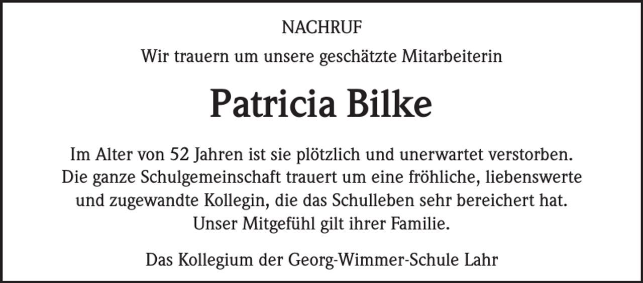 <p>NACHRUF<br />Wir trauern um unsere geschätzte Mitarbeiterin</p><p>Patricia Bilke<br />Im Alter von 52 Jahren ist sie plötzlich und unerwartet verstorben.<br />Die ganze Schulgemeinschaft trauert um eine fröhliche, liebenswerte<br />und zugewandte Kollegin, die das Schulleben sehr bereichert hat.<br />Unser Mitgefühl gilt ihrer Familie.<br />Das Kollegium der Georg-Wimmer-Schule Lahr</p>