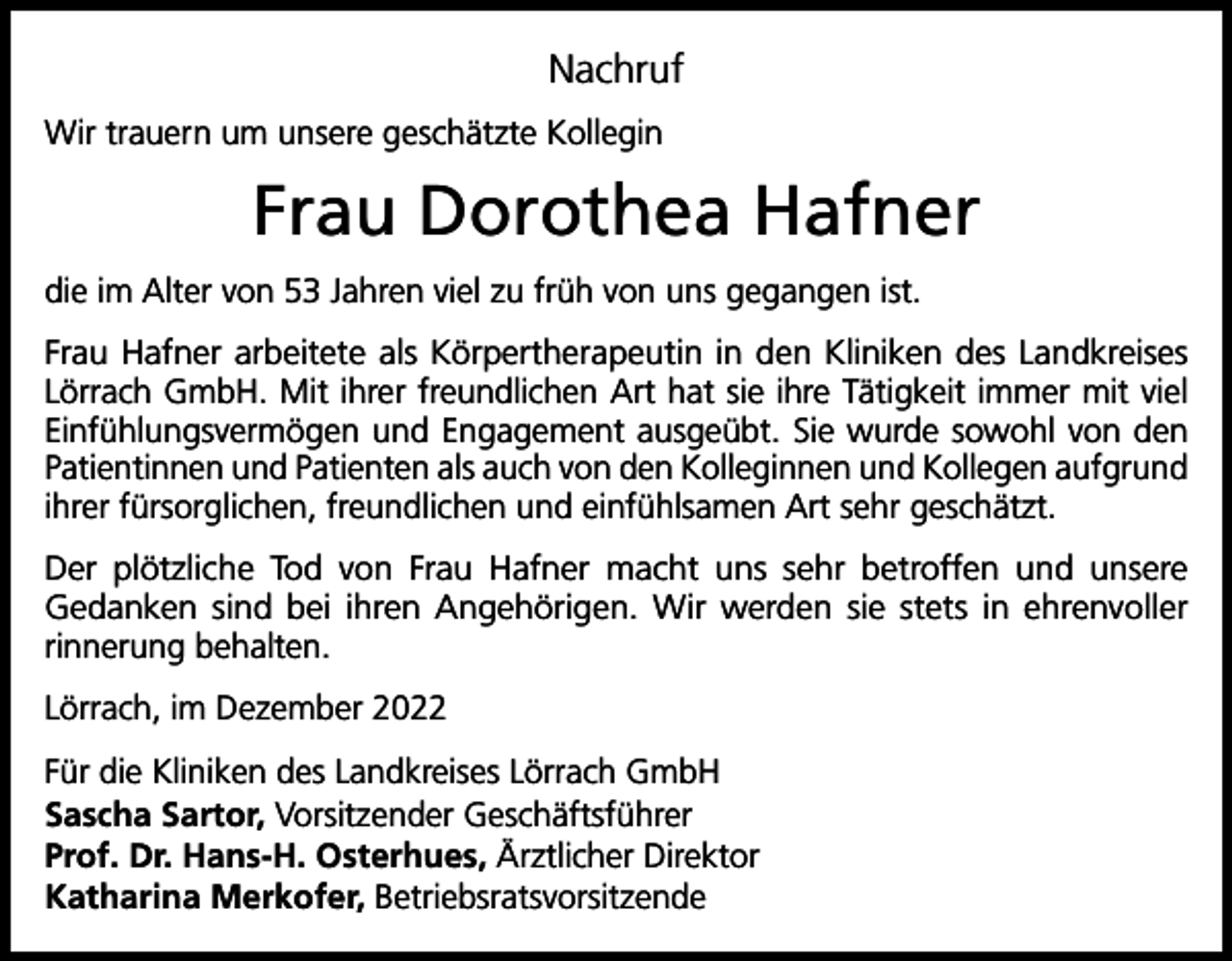 <p>Nachruf<br />Wir trauern um unsere geschätzte Kollegin</p><p>Frau Dorothea Hafner<br />die im Alter von 53 Jahren viel zu früh von uns gegangen ist.<br />Frau Hafner arbeitete als Körpertherapeutin in den Kliniken des Landkreises<br />Lörrach GmbH. Mit ihrer freundlichen Art hat sie ihre Tätigkeit immer mit viel<br />Einfühlungsvermögen und Engagement ausgeübt. Sie wurde sowohl von den<br />Patientinnen und Patienten als auch von den Kolleginnen und Kollegen aufgrund<br />ihrer fürsorglichen, freundlichen und einfühlsamen Art sehr geschätzt.<br />Der plötzliche Tod von Frau Hafner macht uns sehr betroffen und unsere<br />Gedanken sind bei ihren Angehörigen. Wir werden sie stets in ehrenvoller<br />rinnerung behalten.<br />Lörrach, im Dezember 2022<br />Für die Kliniken des Landkreises Lörrach GmbH<br />Sascha Sartor, Vorsitzender Geschäftsführer<br />Prof. Dr. Hans-H. Osterhues, Ärztlicher Direktor<br />Katharina Merkofer, Betriebsratsvorsitzende</p>
