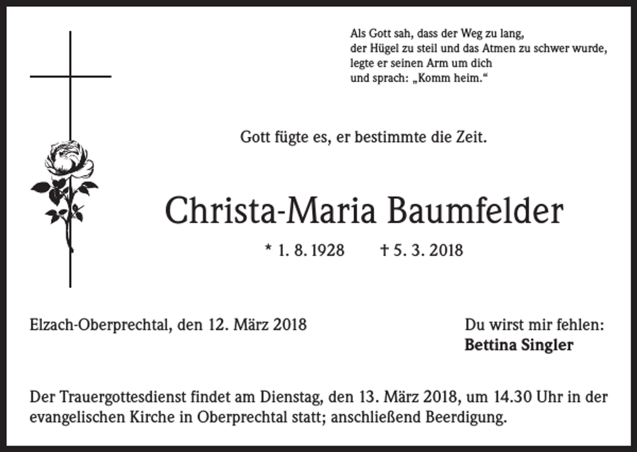 <p>Als Gott sah, dass der Weg zu lang,<br />der Hügel zu steil und das Atmen zu schwer wurde,<br />legte er seinen Arm um dich<br />und sprach: „Komm heim.“</p><p>Gott fügte es, er bestimmte die Zeit.</p><p>Christa-Maria Baumfelder<br />* 1. 8. 1928 † 5. 3. 2018</p><p>Elzach-Oberprechtal, den 12. März 2018</p><p>Du wirst mir fehlen:<br />Bettina Singler</p><p>Der Trauergottesdienst findet am Dienstag, den 13. März 2018, um 14.30 Uhr in der<br />evangelischen Kirche in Oberprechtal statt; anschließend Beerdigung.</p>