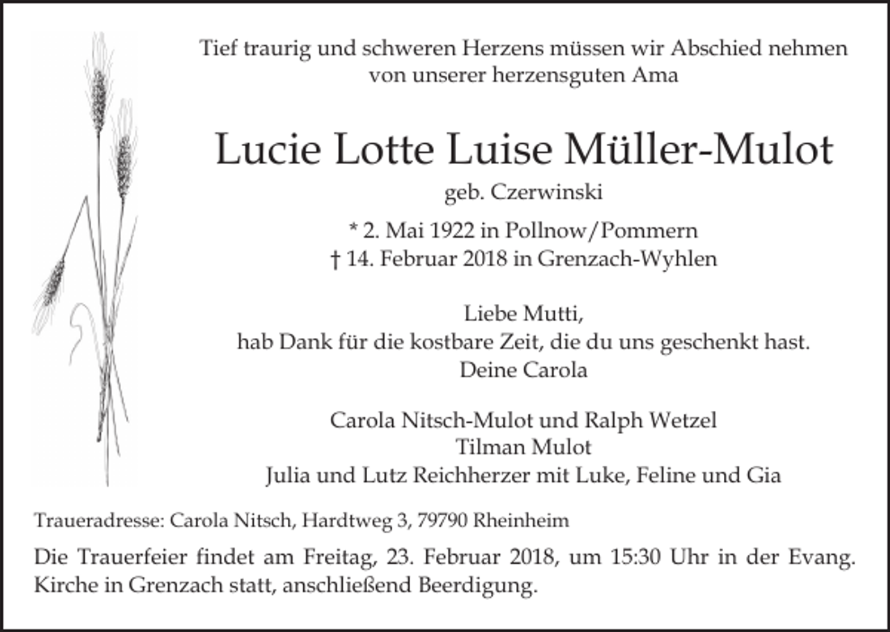 <p>Tief traurig und schweren Herzens müssen wir Abschied nehmen<br />von unserer herzensguten Ama</p><p>Lucie Lotte Luise Müller-Mulot<br />geb. Czerwinski</p><p>* 2. Mai 1922 in Pollnow/Pommern<br />† 14. Februar 2018 in Grenzach-Wyhlen<br />Liebe Mutti,<br />hab Dank für die kostbare Zeit, die du uns geschenkt hast.<br />Deine Carola<br />Carola Nitsch-Mulot und Ralph Wetzel<br />Tilman Mulot<br />Julia und Lutz Reichherzer mit Luke, Feline und Gia<br />Traueradresse: Carola Nitsch, Hardtweg 3, 79790 Rheinheim</p><p>Die Trauerfeier findet am Freitag, 23. Februar 2018, um 15:30 Uhr in der Evang.<br />Kirche in Grenzach statt, anschließend Beerdigung.</p>