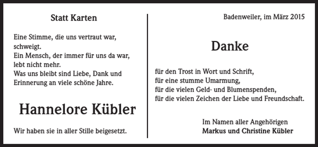 <p>Statt Karten<br />Eine Stimme, die uns vertraut war,<br />schweigt.<br />Ein Mensch, der immer für uns da war,<br />lebt nicht mehr.<br />Was uns bleibt sind Liebe, Dank und<br />Erinnerung an viele schöne Jahre.</p><p>Hannelore Kübler<br />Wir haben sie in aller Stille beigesetzt.</p><p>Badenweiler, im März 2015</p><p>Danke<br />für den Trost in Wort und Schrift,<br />für eine stumme Umarmung,<br />für die vielen Geld- und Blumenspenden,<br />für die vielen Zeichen der Liebe und Freundschaft.<br />Im Namen aller Angehörigen<br />Markus und Christine Kübler</p>
