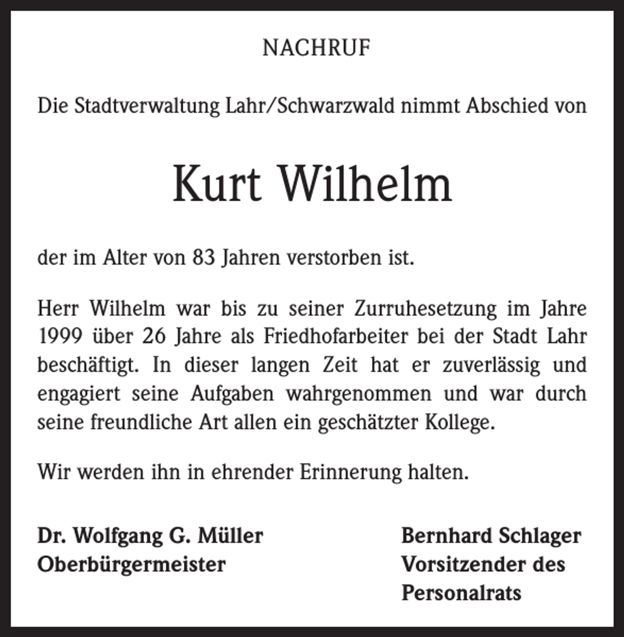 <p>NACHRUF<br />Die Stadtverwaltung Lahr/Schwarzwald nimmt Abschied von</p><p>Kurt Wilhelm<br />der im Alter von 83 Jahren verstorben ist.<br />Herr Wilhelm war bis zu seiner Zurruhesetzung im Jahre<br />1999 über 26 Jahre als Friedhofarbeiter bei der Stadt Lahr<br />beschäftigt. In dieser langen Zeit hat er zuverlässig und<br />engagiert seine Aufgaben wahrgenommen und war durch<br />seine freundliche Art allen ein geschätzter Kollege.<br />Wir werden ihn in ehrender Erinnerung halten.<br />Dr. Wolfgang G. Müller<br />Oberbürgermeister</p><p>Bernhard Schlager<br />Vorsitzender des<br />Personalrats</p>