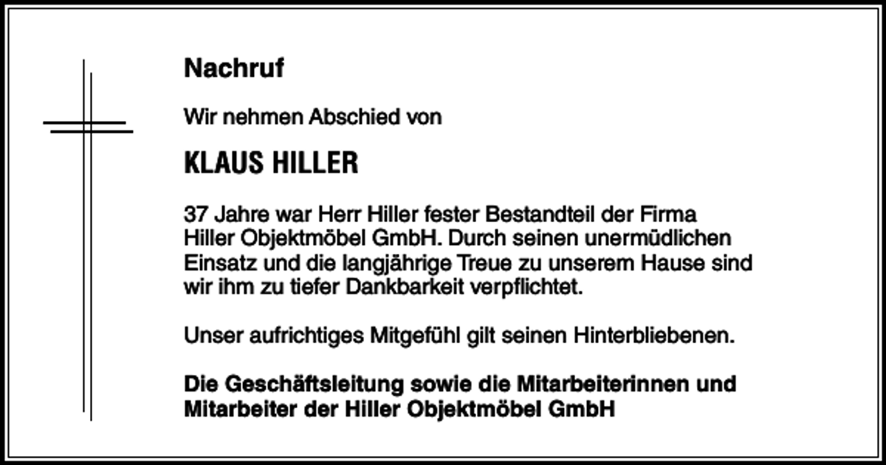 <p>Nachruf<br />Wir nehmen Abschied von</p><p>KLAUS HILLER<br />37 Jahre war Herr Hiller fester Bestandteil der Firma<br />Hiller Objektmöbel GmbH. Durch seinen unermüdlichen<br />Einsatz und die langjährige Treue zu unserem Hause sind<br />wir ihm zu tiefer Dankbarkeit verpflichtet.<br />Unser aufrichtiges Mitgefühl gilt seinen Hinterbliebenen.<br />Die Geschäftsleitung sowie die Mitarbeiterinnen und<br />Mitarbeiter der Hiller Objektmöbel GmbH</p>