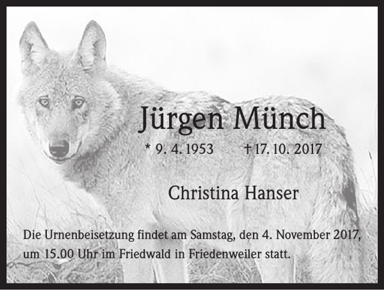 <p>Jürgen Münch<br />* 9. 4. 1953 † 17. 10. 2017</p><p>Christina Hanser<br />Die Urnenbeisetzung findet am Samstag, den 4. November 2017,<br />um 15.00 Uhr im Friedwald in Friedenweiler statt.</p>