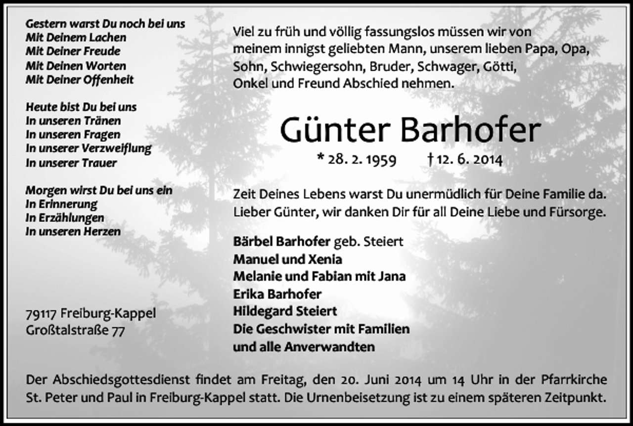 <p>Gestern warst Du noch bei uns<br />Mit Deinem Lachen<br />Mit Deiner Freude<br />Mit Deinen Worten<br />Mit Deiner Offenheit<br />Heute bist Du bei uns<br />In unseren Tränen<br />In unseren Fragen<br />In unserer Verzweiflung<br />In unserer Trauer<br />Morgen wirst Du bei uns ein<br />In Erinnerung<br />In Erzählungen<br />In unseren Herzen</p><p>79117 Freiburg-Kappel<br />Großtalstraße 77</p><p>Viel zu früh und völlig fassungslos müssen wir von<br />meinem innigst geliebten Mann, unserem lieben Papa, Opa,<br />Sohn, Schwiegersohn, Bruder, Schwager, Götti,<br />Onkel und Freund Abschied nehmen.</p><p>Günter Barhofer<br />* 28. 2. 1959</p><p>† 12. 6. 2014</p><p>Zeit Deines Lebens warst Du unermüdlich für Deine Familie da.<br />Lieber Günter, wir danken Dir für all Deine Liebe und Fürsorge.<br />Bärbel Barhofer geb. Steiert<br />Manuel und Xenia<br />Melanie und Fabian mit Jana<br />Erika Barhofer<br />Hildegard Steiert<br />Die Geschwister mit Familien<br />und alle Anverwandten</p><p>Der Abschiedsgottesdienst findet am Freitag, den 20. Juni 2014 um 14 Uhr in der Pfarrkirche<br />St. Peter und Paul in Freiburg-Kappel statt. Die Urnenbeisetzung ist zu einem späteren Zeitpunkt.</p>