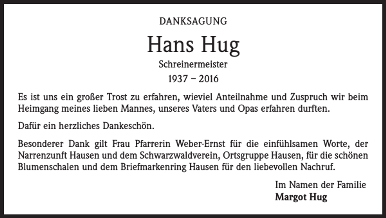 <p>DANKSAGUNG</p><p>Hans Hug<br />Schreinermeister<br />1937 – 2016</p><p>Es ist uns ein großer Trost zu erfahren, wieviel Anteilnahme und Zuspruch wir beim<br />Heimgang meines lieben Mannes, unseres Vaters und Opas erfahren durften.<br />Dafür ein herzliches Dankeschön.<br />Besonderer Dank gilt Frau Pfarrerin Weber-Ernst für die einfühlsamen Worte, der<br />­Narrenzunft Hausen und dem Schwarzwaldverein, Ortsgruppe Hausen, für die schönen<br />Blumenschalen und dem Briefmarkenring Hausen für den liebevollen Nachruf.<br />Im Namen der Familie<br />Margot Hug</p>