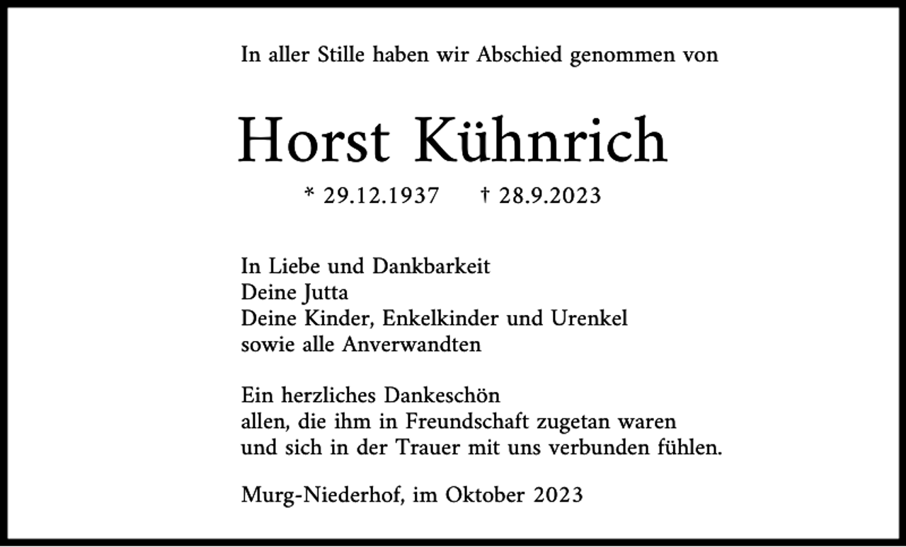 <p>In aller Stille haben wir Abschied genommen von</p><p>Horst Kühnrich<br />* 29.12.1937</p><p>† 28.9.2023</p><p>In Liebe und Dankbarkeit<br />Deine Jutta<br />Deine Kinder, Enkelkinder und Urenkel<br />sowie alle Anverwandten<br />Ein herzliches Dankeschön<br />allen, die ihm in Freundschaft zugetan waren<br />und sich in der Trauer mit uns verbunden fühlen.<br />Murg-Niederhof, im Oktober 2023</p>