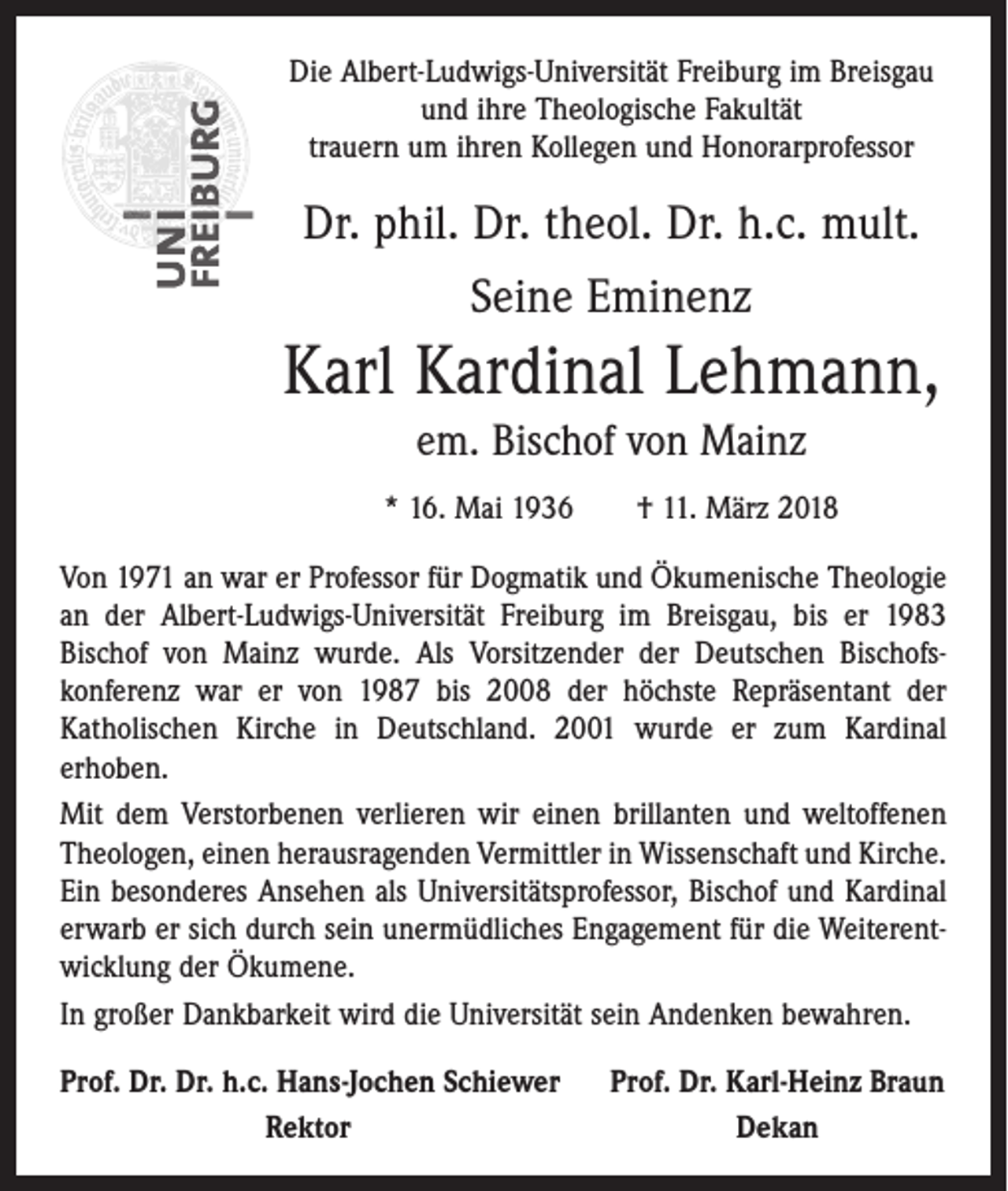 <p>Die Albert-Ludwigs-Universität Freiburg im Breisgau<br />und ihre Theologische Fakultät<br />trauern um ihren Kollegen und Honorarprofessor</p><p>Dr. phil. Dr. theol. Dr. h.c. mult.<br />Seine Eminenz</p><p>Karl Kardinal Lehmann,<br />em. Bischof von Mainz<br />* 16. Mai 1936 † 11. März 2018<br />Von 1971 an war er Professor für Dogmatik und Ökumenische Theologie<br />an der Albert-Ludwigs-­Universität Freiburg im Breisgau, bis er 1983<br />Bischof von Mainz wurde. Als Vorsitzender der Deutschen Bischofs­<br />konferenz war er von 1987 bis 2008 der höchste Repräsentant der<br />­Katholischen Kirche in Deutschland. 2001 wurde er zum Kardinal<br />­erhoben.<br />Mit dem Verstorbenen verlieren wir einen brillanten und weltoffenen<br />Theologen, einen heraus­ragenden Vermittler in Wissenschaft und Kirche.<br />Ein besonderes Ansehen als Universitätsprofessor, Bischof und Kardinal<br />erwarb er sich durch sein unermüdliches Engagement für die Weiterentwicklung der Ökumene.<br />In großer Dankbarkeit wird die Universität sein Andenken bewahren.<br />rof. Dr. Dr. h.c. Hans-Jochen Schiewer<br />P</p><p>Rektor</p><p>Prof. Dr. Karl-Heinz Braun<br />Dekan</p>