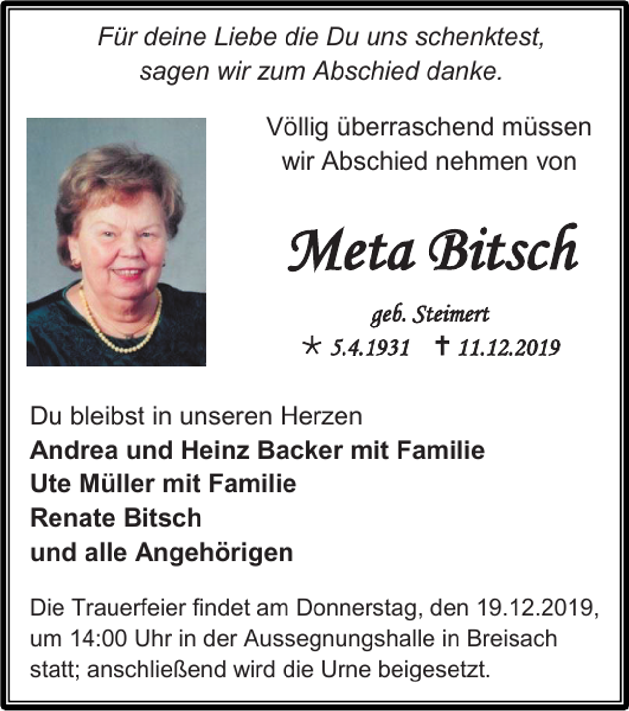 <p>Für deine Liebe die Du uns schenktest,<br />sagen wir zum Abschied danke.<br />Völlig überraschend müssen<br />wir Abschied nehmen von</p><p>Meta Bitsch<br />geb. Steimert<br /> 5.4.1931  11.12.2019<br />Du bleibst in unseren Herzen<br />Andrea und Heinz Backer mit Familie<br />Ute Müller mit Familie<br />Renate Bitsch<br />und alle Angehörigen<br />Die Trauerfeier findet am Donnerstag, den 19.12.2019,<br />um 14:00 Uhr in der Aussegnungshalle in Breisach<br />statt; anschließend wird die Urne beigesetzt.</p>