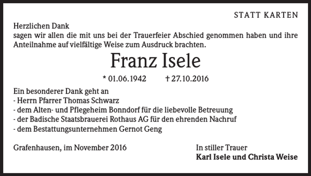 <p>S TATT KARTEN<br />Herzlichen Dank<br />sagen wir allen die mit uns bei der Trauerfeier Abschied genommen haben und ihre<br />Anteilnahme auf vielfältige Weise zum Ausdruck brachten.</p><p>Franz Isele<br />* 01.06.1942<br />† 27.10.2016<br />Ein besonderer Dank geht an<br />- Herrn Pfarrer Thomas Schwarz<br />- dem Alten- und Pflegeheim Bonndorf für die liebevolle Betreuung<br />- der Badische Staatsbrauerei Rothaus AG für den ehrenden Nachruf<br />- dem Bestattungsunternehmen Gernot Geng<br />Grafenhausen, im November 2016</p><p>In stiller Trauer<br />Karl Isele und Christa Weise</p>