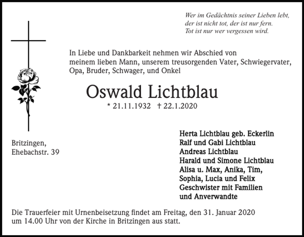 <p>Wer im Gedächtnis seiner Lieben lebt,<br />der ist nicht tot, der ist nur fern.<br />Tot ist nur wer vergessen wird.</p><p>In Liebe und Dankbarkeit nehmen wir Abschied von<br />meinem lieben Mann, unserem treusorgenden Vater, Schwiegervater,<br />Opa, Bruder, Schwager, und Onkel</p><p>Oswald Lichtblau<br />* 21.11.1932 † 22.1.2020</p><p>Britzingen,<br />Ehebachstr. 39</p><p>Die Trauerfeier mit Urnenbeisetzung findet am Freitag, den 31. Januar 2020<br />um 14.00 Uhr von der Kirche in Britzingen aus statt.</p>