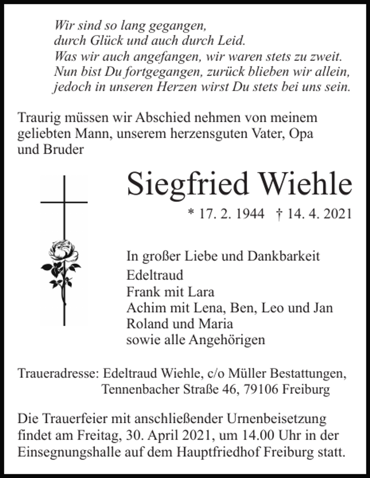 <p>Wir sind so lang gegangen,<br />durch Glück und auch durch Leid.<br />Was wir auch angefangen, wir waren stets zu zweit.<br />Nun bist Du fortgegangen, zurück blieben wir allein,<br />jedoch in unseren Herzen wirst Du stets bei uns sein.</p><p>Traurig müssen wir Abschied nehmen von meinem<br />geliebten Mann, unserem herzensguten Vater, Opa<br />und Bruder</p><p>Siegfried Wiehle<br />* 17. 2. 1944 † 14. 4. 2021<br />In großer Liebe und Dankbarkeit<br />Edeltraud<br />Frank mit Lara<br />Achim mit Lena, Ben, Leo und Jan<br />Roland und Maria<br />sowie alle Angehörigen<br />Traueradresse: Edeltraud Wiehle, c/o Müller Bestattungen,<br />Tennenbacher Straße 46, 79106 Freiburg</p><p>Die Trauerfeier mit anschließender Urnenbeisetzung<br />findet am Freitag, 30. April 2021, um 14.00 Uhr in der<br />Einsegnungshalle auf dem Hauptfriedhof Freiburg statt.</p>
