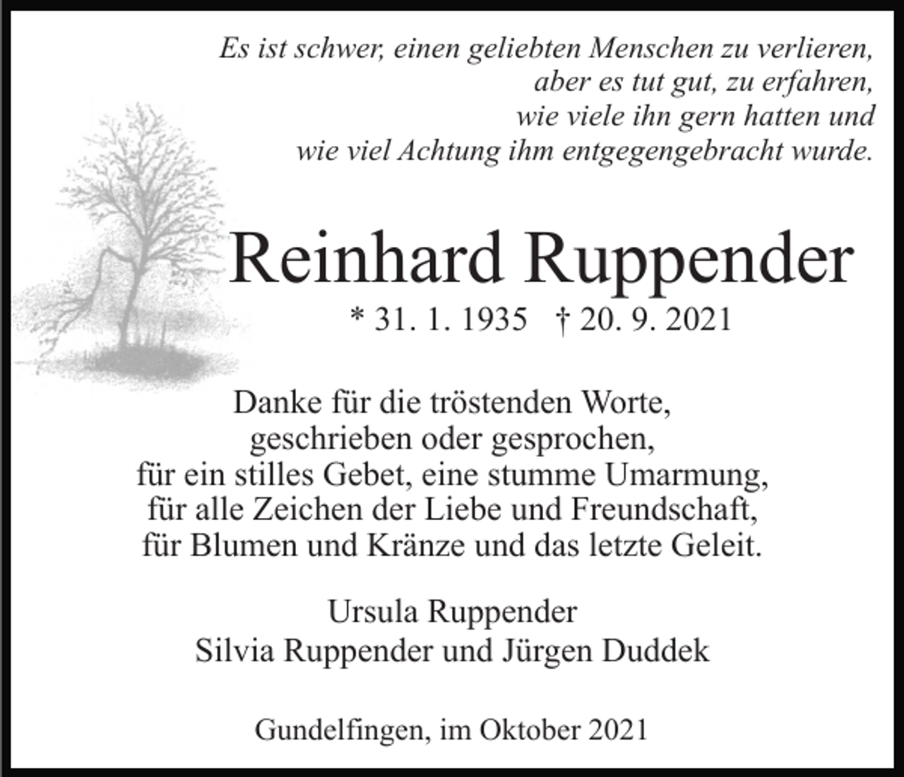 <p>Es ist schwer, einen geliebten Menschen zu verlieren,<br />aber es tut gut, zu erfahren,<br />wie viele ihn gern hatten und<br />wie viel Achtung ihm entgegengebracht wurde.</p><p>Reinhard Ruppender<br />* 31. 1. 1935 † 20. 9. 2021<br />Danke für die tröstenden Worte,<br />geschrieben oder gesprochen,<br />für ein stilles Gebet, eine stumme Umarmung,<br />für alle Zeichen der Liebe und Freundschaft,<br />für Blumen und Kränze und das letzte Geleit.<br />Ursula Ruppender<br />Silvia Ruppender und Jürgen Duddek<br />Gundelfingen, im Oktober 2021</p>
