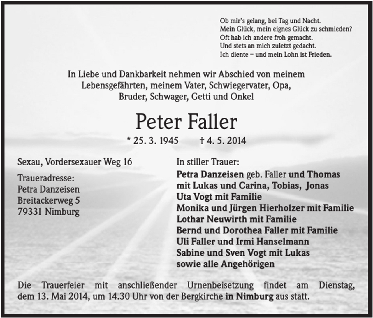 <p>Ob mir’s gelang, bei Tag und Nacht.<br />Mein Glück, mein eignes Glück zu schmieden?<br />Oft hab ich andere froh gemacht.<br />Und stets an mich zuletzt gedacht.<br />Ich diente – und mein Lohn ist Frieden.</p><p>In Liebe und Dankbarkeit nehmen wir Abschied von meinem<br />Lebensgefährten, meinem Vater, Schwiegervater, Opa,<br />Bruder, Schwager, Getti und Onkel</p><p>Peter Faller<br />* 25. 3. 1945<br />Sexau, Vordersexauer Weg 16<br />Traueradresse:<br />Petra Danzeisen<br />Breitackerweg 5<br />79331 Nimburg</p><p>† 4. 5. 2014</p><p>In stiller Trauer:<br />Petra Danzeisen geb. Faller und Thomas<br />mit Lukas und Carina, Tobias, Jonas<br />Uta Vogt mit Familie<br />Monika und Jürgen Hierholzer mit Familie<br />Lothar Neuwirth mit Familie<br />Bernd und Dorothea Faller mit Familie<br />Uli Faller und Irmi Hanselmann<br />Sabine und Sven Vogt mit Lukas<br />sowie alle Angehörigen</p><p>Die Trauerfeier mit anschließender Urnenbeisetzung findet am Dienstag,<br />dem 13. Mai 2014, um 14.30 Uhr von der Bergkirche in Nimburg aus statt.</p>