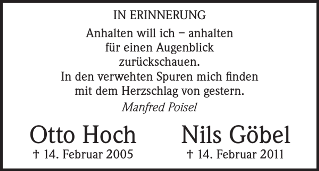 <p>IN ERINNERUNG<br />Anhalten will ich – anhalten<br />für einen Augenblick<br />zurückschauen.<br />In den verwehten Spuren mich finden<br />mit dem Herzschlag von gestern.<br />Manfred Poisel</p><p>Otto Hoch<br />† 14. Februar 2005</p><p>Nils Göbel<br />† 14. Februar 2011</p>