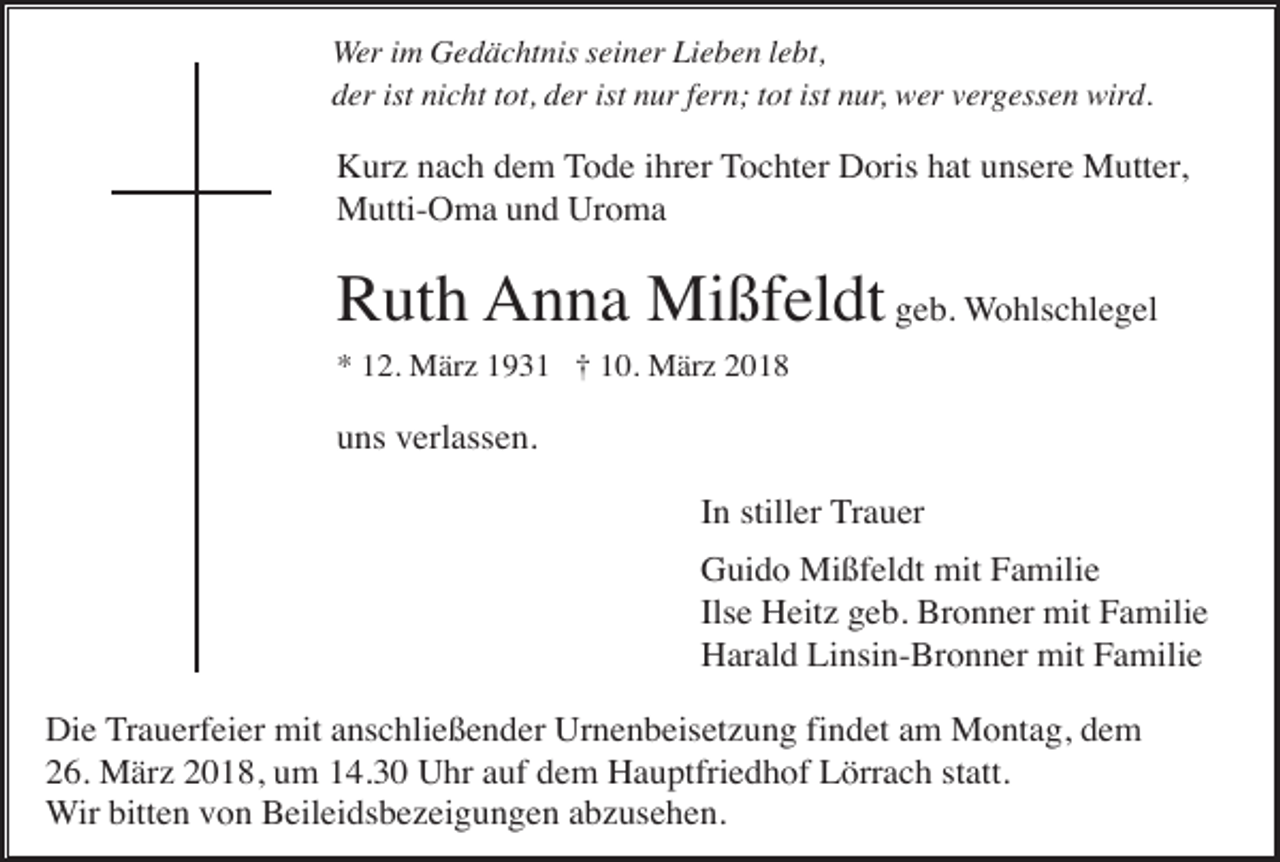 <p>Wer im Gedächtnis seiner Lieben lebt,<br />der ist nicht tot, der ist nur fern; tot ist nur, wer vergessen wird.</p><p>Kurz nach dem Tode ihrer Tochter Doris hat unsere Mutter,<br />Mutti-Oma und Uroma</p><p>Ruth Anna Mißfeldt geb. Wohlschlegel<br />* 12. März 1931 † 10. März 2018</p><p>uns verlassen.<br />In stiller Trauer<br />Guido Mißfeldt mit Familie<br />Ilse Heitz geb. Bronner mit Familie<br />Harald Linsin-Bronner mit Familie<br />Die Trauerfeier mit anschließender Urnenbeisetzung findet am Montag, dem<br />26. März 2018, um 14.30 Uhr auf dem Hauptfriedhof Lörrach statt.<br />Wir bitten von Beileidsbezeigungen abzusehen.</p>