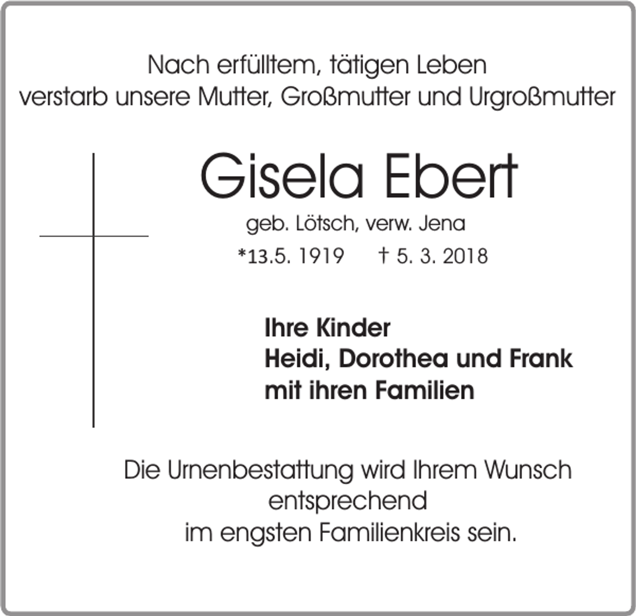 <p>Nach erfülltem, tätigen Leben<br />verstarb unsere Mutter, Großmutter und Urgroßmutter</p><p>Gisela Ebert<br />geb. Lötsch, verw. Jena<br />*13.5. 1919 † 5. 3. 2018</p><p>Ihre Kinder<br />Heidi, Dorothea und Frank<br />mit ihren Familien<br />Die Urnenbestattung wird Ihrem Wunsch<br />entsprechend<br />im engsten Familienkreis sein.</p>