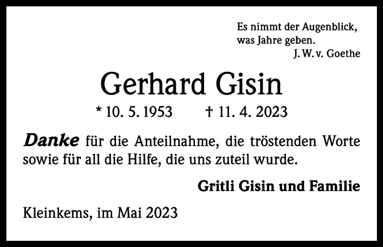 <p>Es nimmt der Augenblick,<br />was Jahre geben.</p><p>J. W. v. Goethe</p><p>Gerhard Gisin</p><p>* 10. 5. 1953 † 11. 4. 2023</p><p>Danke für die Anteilnahme, die tröstenden Worte<br />­sowie für all die Hilfe, die uns zuteil wurde.</p><p>Kleinkems, im Mai 2023</p><p>Gritli Gisin und Familie</p>