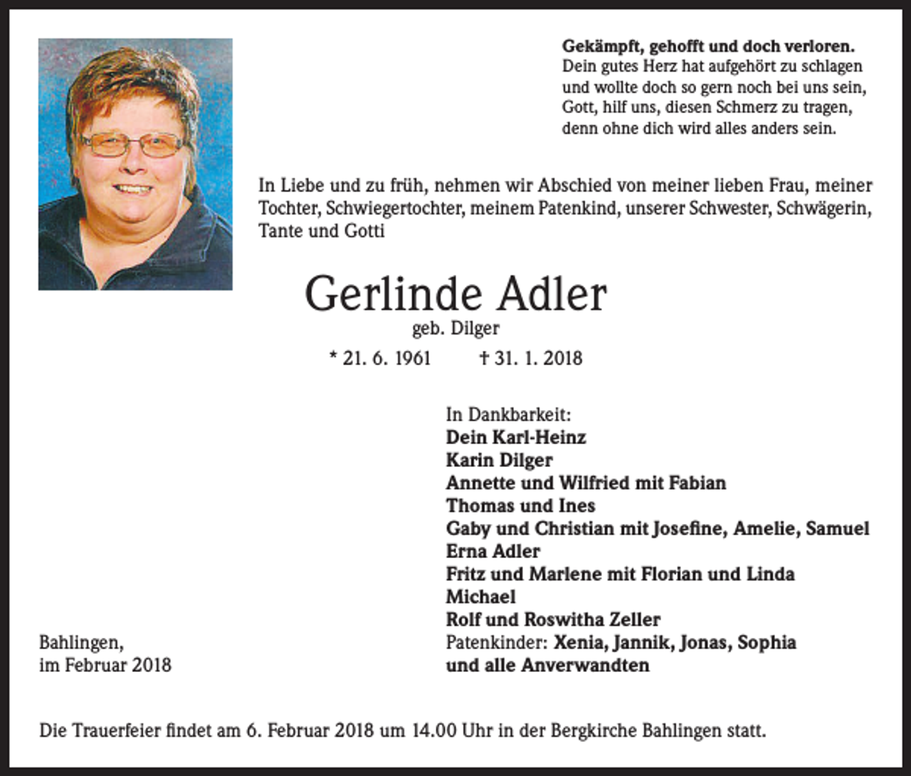<p>Gekämpft, gehofft und doch verloren.<br />Dein gutes Herz hat aufgehört zu schlagen<br />und wollte doch so gern noch bei uns sein,<br />Gott, hilf uns, diesen Schmerz zu tragen,<br />denn ohne dich wird alles anders sein.</p><p>In Liebe und zu früh, nehmen wir Abschied von meiner lieben Frau, meiner<br />Tochter, Schwiegertochter, meinem Patenkind, unserer Schwester, Schwägerin,<br />Tante und Gotti</p><p>Gerlinde Adler<br />geb. Dilger<br />* 21. 6. 1961<br />† 31. 1. 2018</p><p>Bahlingen,<br />im Februar 2018</p><p>In Dankbarkeit:<br />Dein Karl-Heinz<br />Karin Dilger<br />Annette und Wilfried mit Fabian<br />Thomas und Ines<br />Gaby und Christian mit Josefine, Amelie, Samuel<br />Erna Adler<br />Fritz und Marlene mit Florian und Linda<br />Michael<br />Rolf und Roswitha Zeller<br />Patenkinder: Xenia, Jannik, Jonas, Sophia<br />und alle Anverwandten</p><p>Die Trauerfeier findet am 6. Februar 2018 um 14.00 Uhr in der Bergkirche Bahlingen statt.</p>
