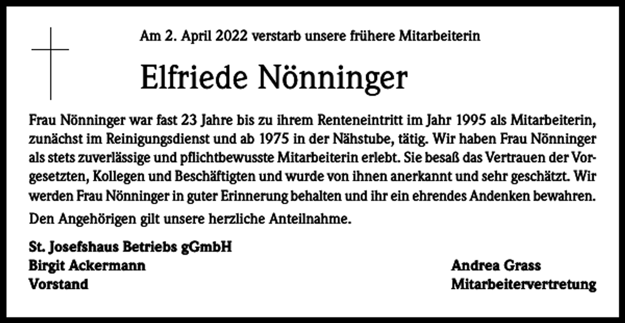 <p>Am 2. April 2022 verstarb unsere frühere Mitarbeiterin</p><p>Elfriede Nönninger<br />Frau Nönninger war fast 23 Jahre bis zu ihrem Renteneintritt im Jahr 1995 als Mitarbeiterin,<br />zunächst im Reinigungsdienst und ab 1975 in der Nähstube, tätig. Wir haben Frau Nönninger<br />als stets zuverlässige und pflichtbewusste Mitarbeiterin erlebt. Sie besaß das Vertrauen der Vorgesetzten, Kollegen und Beschäftigten und wurde von ihnen anerkannt und sehr geschätzt. Wir<br />werden Frau Nönninger in guter Erinnerung behalten und ihr ein ehrendes Andenken bewahren.<br />Den Angehörigen gilt unsere herzliche Anteilnahme.<br />St. Josefshaus Betriebs gGmbH<br />Birgit Ackermann<br />Vorstand</p><p>Andrea Grass<br />Mitarbeitervertretung</p>