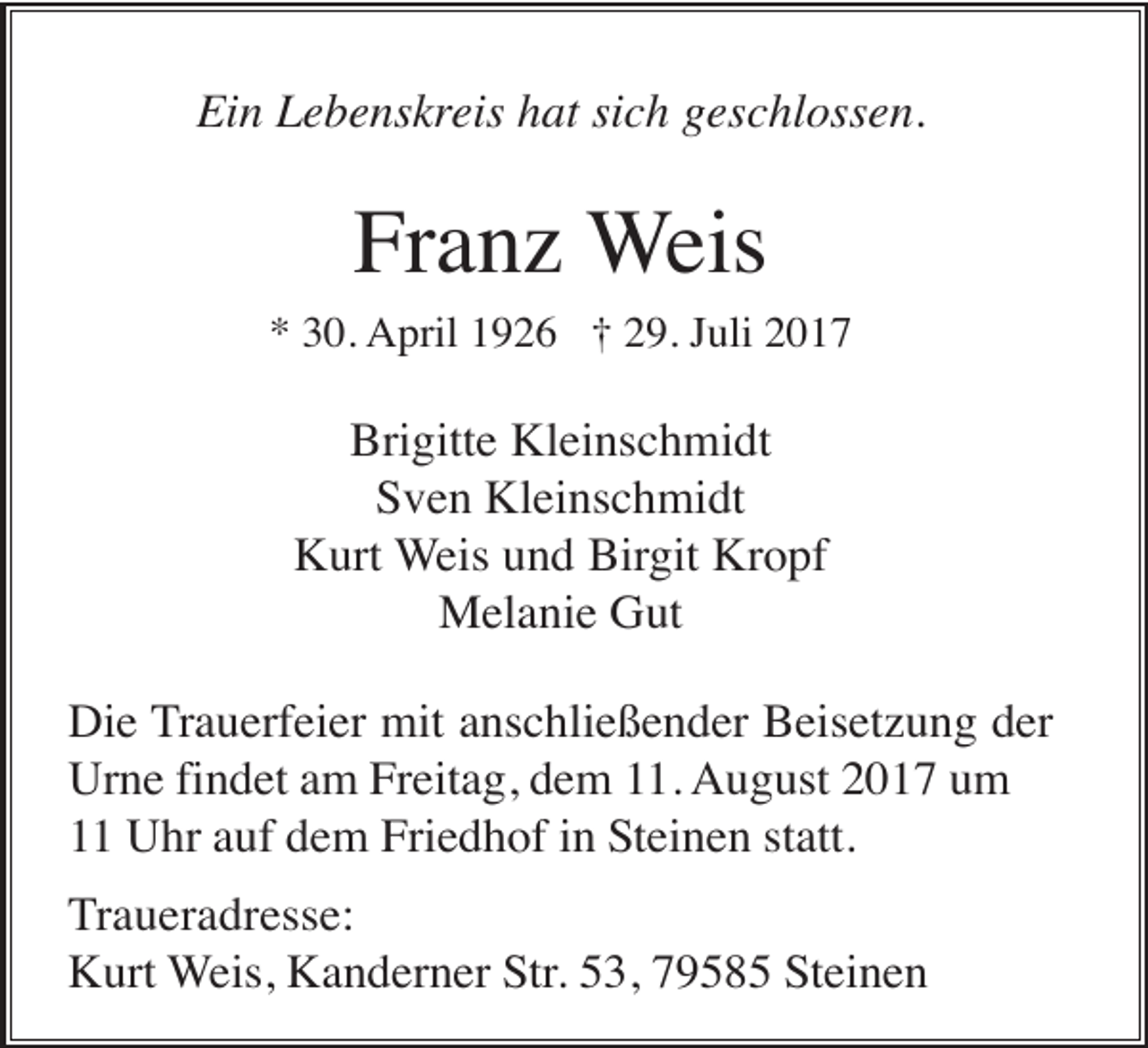 <p>Ein Lebenskreis hat sich geschlossen.</p><p>Franz Weis<br />* 30. April 1926 † 29. Juli 2017</p><p>Brigitte Kleinschmidt<br />Sven Kleinschmidt<br />Kurt Weis und Birgit Kropf<br />Melanie Gut<br />Die Trauerfeier mit anschließender Beisetzung der<br />Urne findet am Freitag, dem 11. August 2017 um<br />11 Uhr auf dem Friedhof in Steinen statt.<br />Traueradresse:<br />Kurt Weis, Kanderner Str. 53, 79585 Steinen</p>
