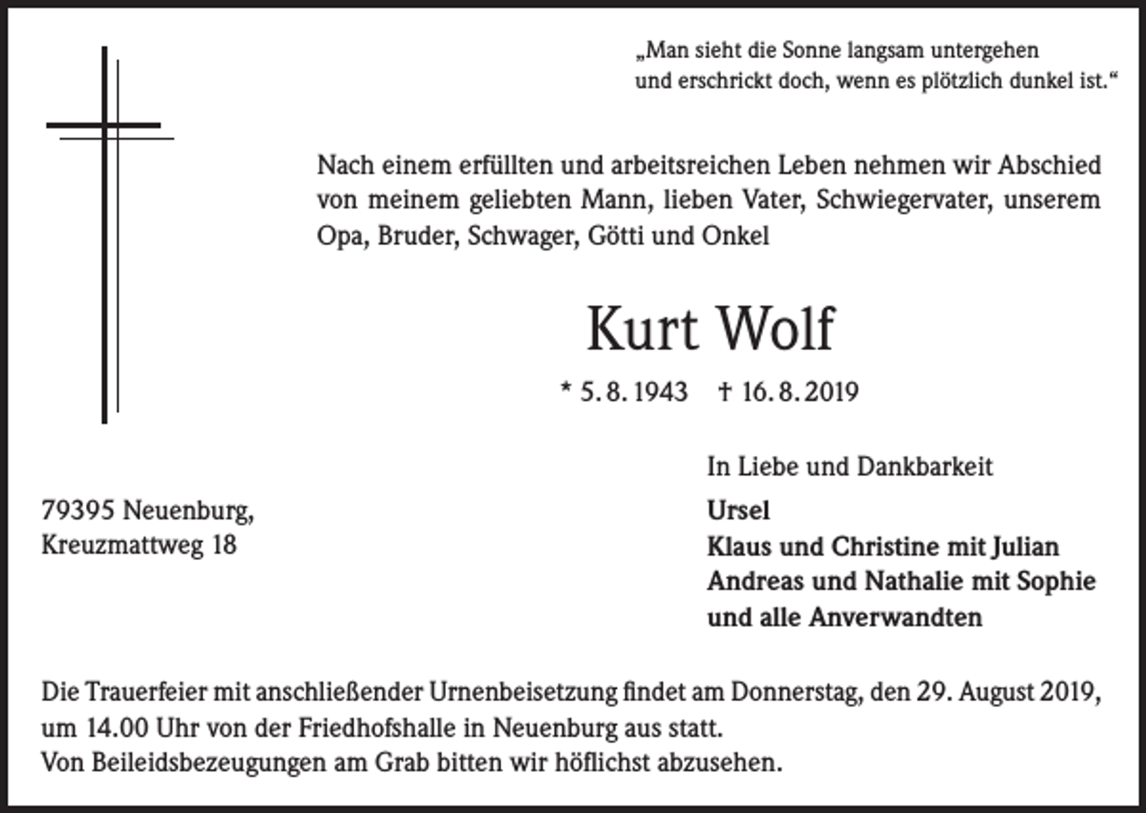 <p>„Man sieht die Sonne langsam untergehen<br />und erschrickt doch, wenn es plötzlich dunkel ist.“</p><p>Nach einem erfüllten und arbeitsreichen Leben nehmen wir Abschied<br />von meinem geliebten Mann, lieben Vater, Schwiegervater, unserem<br />Opa, Bruder, Schwager, Götti und Onkel</p><p>Kurt Wolf<br />* 5. 8. 1943</p><p>† 16. 8. 2019<br />In Liebe und Dankbarkeit</p><p>79395 Neuenburg,<br />Kreuzmattweg 18</p><p>Ursel<br />Klaus und Christine mit Julian<br />Andreas und Nathalie mit Sophie<br />und alle Anverwandten</p><p>Die Trauerfeier mit anschließender Urnenbeisetzung findet am Donnerstag, den 29. August 2019,<br />um 14.00 Uhr von der Friedhofshalle in Neuenburg aus statt.<br />Von Beileidsbezeugungen am Grab bitten wir höflichst abzusehen.</p>