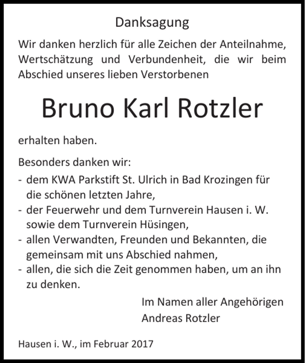 <p>Danksagung<br />Wir danken herzlich für alle Zeichen der Anteilnahme,<br />Wertschätzung und Verbundenheit, die wir beim<br />Abschied unseres lieben Verstorbenen</p><p>Bruno Karl Rotzler<br />erhalten haben.<br />Besonders danken wir:<br />- dem KWA Parkstift St. Ulrich in Bad Krozingen für<br />die schönen letzten Jahre,<br />- der Feuerwehr und dem Turnverein Hausen i. W.<br />sowie dem Turnverein Hüsingen,<br />- allen Verwandten, Freunden und Bekannten, die<br />gemeinsam mit uns Abschied nahmen,<br />- allen, die sich die Zeit genommen haben, um an ihn<br />zu denken.<br />Im Namen aller Angehörigen<br />Andreas Rotzler<br />Hausen i. W., im Februar 2017</p>