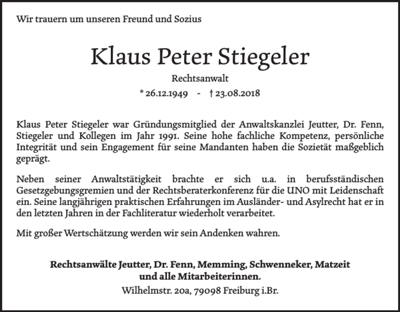 <p>Wir trauern um unseren Freund und Sozius</p><p>Klaus Peter Stiegeler<br />Rechtsanwalt<br />* 26.12.1949 - † 23.08.2018</p><p>Klaus Peter Stiegeler war Gründungsmitglied der Anwaltskanzlei Jeutter, Dr. Fenn,<br />­Stiegeler und Kollegen im Jahr 1991. Seine hohe fachliche Kompetenz, persönliche<br />­Integrität und sein Engagement für seine Mandanten haben die S<br />­ ozietät maßgeblich<br />­geprägt.<br />Neben seiner Anwaltstätigkeit brachte er sich u.a. in berufsständischen<br />­Gesetzgebungsgremien und der Rechtsberaterkonferenz für die UNO mit Leidenschaft<br />ein. Seine langjährigen praktischen Erfahrungen im Ausländer- und ­Asylrecht hat er in<br />den letzten Jahren in der Fachliteratur wiederholt ­verarbeitet.<br />Mit großer Wertschätzung werden wir sein Andenken wahren.<br />Rechtsanwälte Jeutter, Dr. Fenn, Memming, Schwenneker, Matzeit<br />und alle Mitarbeiterinnen.<br />Wilhelmstr. 20a, 79098 Freiburg i.Br.</p>