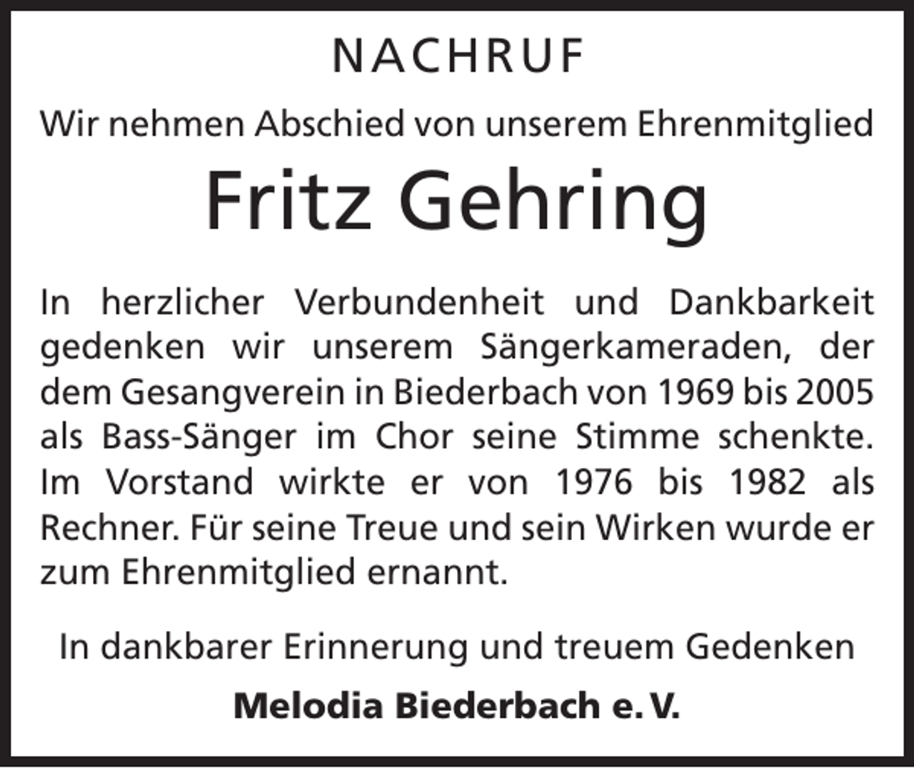 <p>NACHRUF<br />Wir nehmen Abschied von unserem Ehrenmitglied</p><p>Fritz Gehring<br />In herzlicher Verbundenheit und Dankbarkeit<br />gedenken wir unserem Sängerkameraden, der<br />dem Gesangverein in Biederbach von 1969 bis 2005<br />als Bass-Sänger im Chor seine Stimme schenkte.<br />Im Vorstand wirkte er von 1976 bis 1982 als<br />Rechner. Für seine Treue und sein Wirken wurde er<br />zum Ehrenmitglied ernannt.<br />In dankbarer Erinnerung und treuem Gedenken<br />Melodia Biederbach e. V.</p>