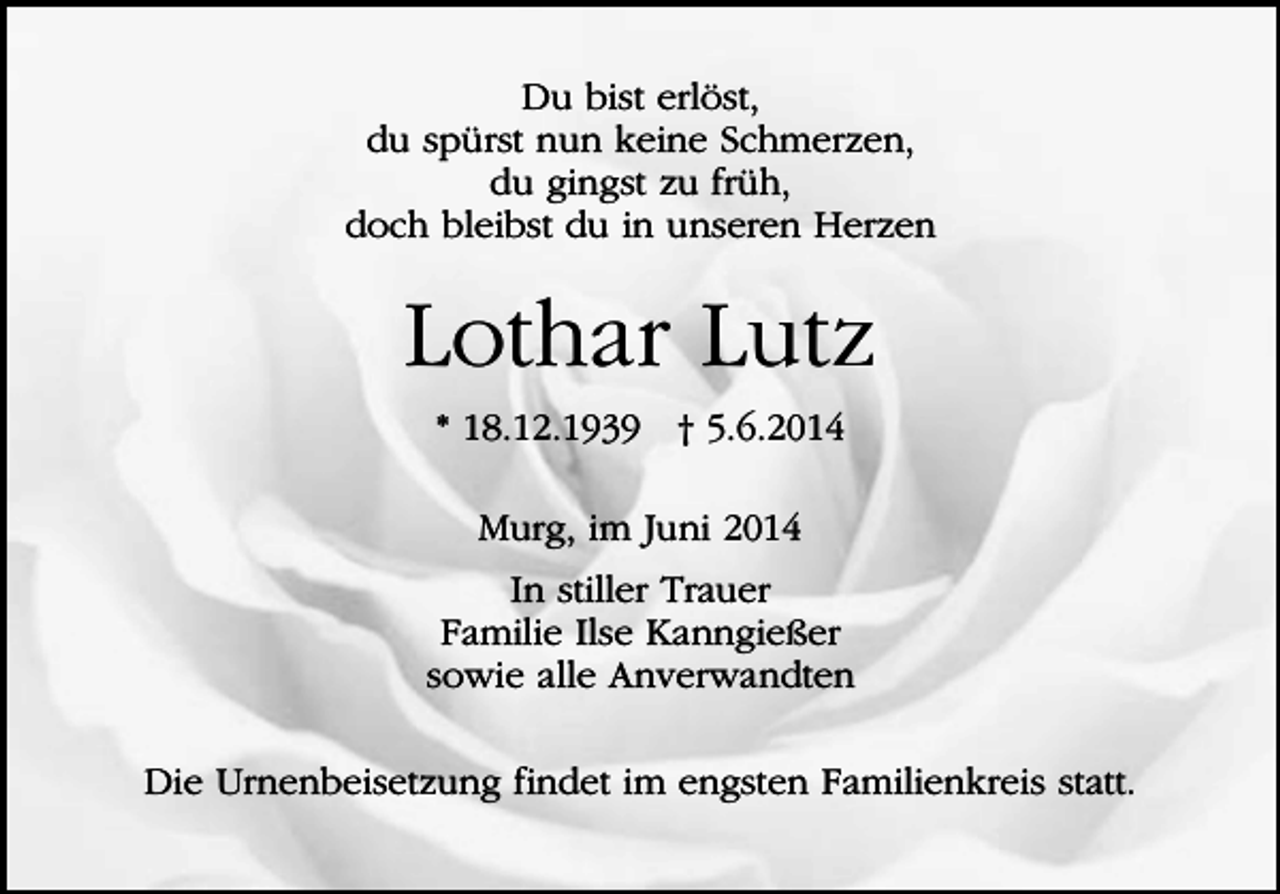 <p>Du bist erlöst,<br />du spürst nun keine Schmerzen,<br />du gingst zu früh,<br />doch bleibst du in unseren Herzen</p><p>Lothar Lutz<br />* 18.12.1939 † 5.6.2014<br />Murg, im Juni 2014<br />In stiller Trauer<br />Familie Ilse Kanngießer<br />sowie alle Anverwandten<br />Die Urnenbeisetzung findet im engsten Familienkreis statt.</p>