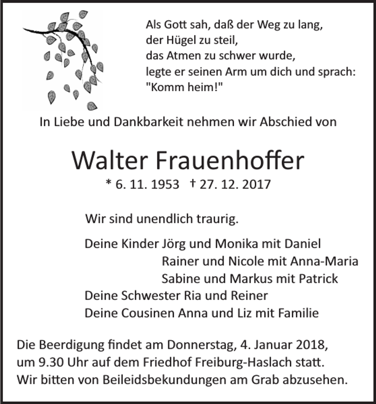 <p>Als<br />G o � s a h, d a ß d er W e g z u l a n g,<br />Als Go� sah, daß der Weg zu lang,<br />dder Hügel zu steil,<br />er H ü g el z u st eil,<br />ddas Atmen zu schwer wurde,<br />as At m e n z u s c h w er w u r d e,<br />llegte er seinen Arm um dich und sprach:<br />e gt e er s ei n e n Ar m u m di c h u n d s pr a c h:<br />""Komm heim!"<br />K o m m h ei m!"</p><p>IIn Liebe und Dankbarkeit nehmen wir Abschied von<br />n Li e b e u n d D a n k b ar k eit n e h m e n wir A bs c hi e d v on</p><p>WWalter Frauenhoﬀer<br />alt er Fr a u e n h o ﬀ er<br />* 6. 11. 1953 † 27. 12. 2017<br />*<br />6. . 1 9 5 3 † 2 7. 1 2. 2 0 1 7</p><p>Wir sind unendlich traurig.<br />Wir si<br />n d u n e n dli c h tr a uri g.<br />DDeine Kinder Jörg und Monika mit Daniel<br />ei n e Ki n d er J ör g u n d M o ni k a mit D a ni el<br />R ai n er u n d Ni c ol e mit A n n a­ M ari a<br />Rainer und Nicole mit Anna­Maria<br />Sabine und Markus mit Patrick<br />S a bi n e u n d M ar k us mit P atri c k<br />D ei n e S c h w est er Ri a u n d R ei n er<br />Deine Schwester Ria und Reiner<br />D ei n e C o usi n e n A n n a u n d Liz mit F a mili e<br />Deine Cousinen Anna und Liz mit Familie<br />Di e B e er di g u n g ﬁ n d et a m D o n n erst a g, 4. J a n u ar 2 01 8,<br />Die Beerdigung ﬁndet am Donnerstag, 4. Januar 2018,<br />uum 9.30 Uhr auf dem Friedhof Freiburg­Haslach sta�.<br />m 9. 3 0 U hr a uf d e m Fri e d h of Fr ei b ur g­ H asl a c h st a �.<br />Wir<br />bi � e n v o n B eil ei ds b e k u n d u n g e n a m Gr a b a bz u s e h e n.<br />Wir bi�en von Beileidsbekundungen am Grab abzusehen.</p>