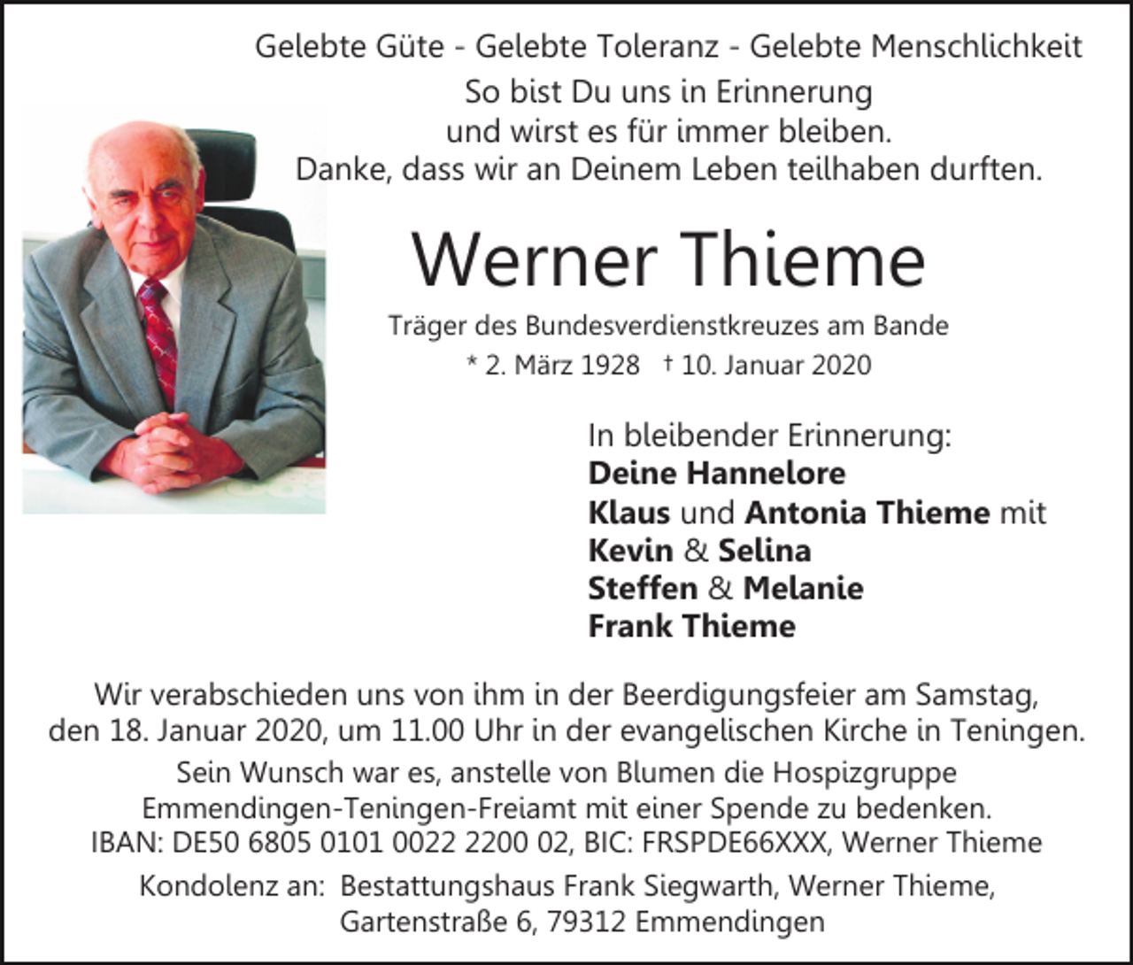 <p>Gelebte Güte - Gelebte Toleranz - Gelebte Menschlichkeit<br />So bist Du uns in Erinnerung<br />und wirst es für immer bleiben.<br />Danke, dass wir an Deinem Leben teilhaben durften.</p><p>Werner Thieme<br />Träger des Bundesverdienstkreuzes am Bande<br />* 2. März 1928 † 10. Januar 2020</p><p>In bleibender Erinnerung:<br />Deine Hannelore<br />Klaus und Antonia Thieme mit<br />Kevin &amp; Selina<br />Steffen &amp; Melanie<br />Frank Thieme<br />Wir verabschieden uns von ihm in der Beerdigungsfeier am Samstag,<br />den 18. Januar 2020, um 11.00 Uhr in der evangelischen Kirche in Teningen.<br />Sein Wunsch war es, anstelle von Blumen die Hospizgruppe<br />Emmendingen-Teningen-Freiamt mit einer Spende zu bedenken.<br />IBAN: DE50 6805 0101 0002, BIC: FRSPDE66XXX, Werner Thieme<br />Kondolenz an: Bestattungshaus Frank Siegwarth, Werner Thieme,<br />Gartenstraße 6, 79312 Emmendingen</p>