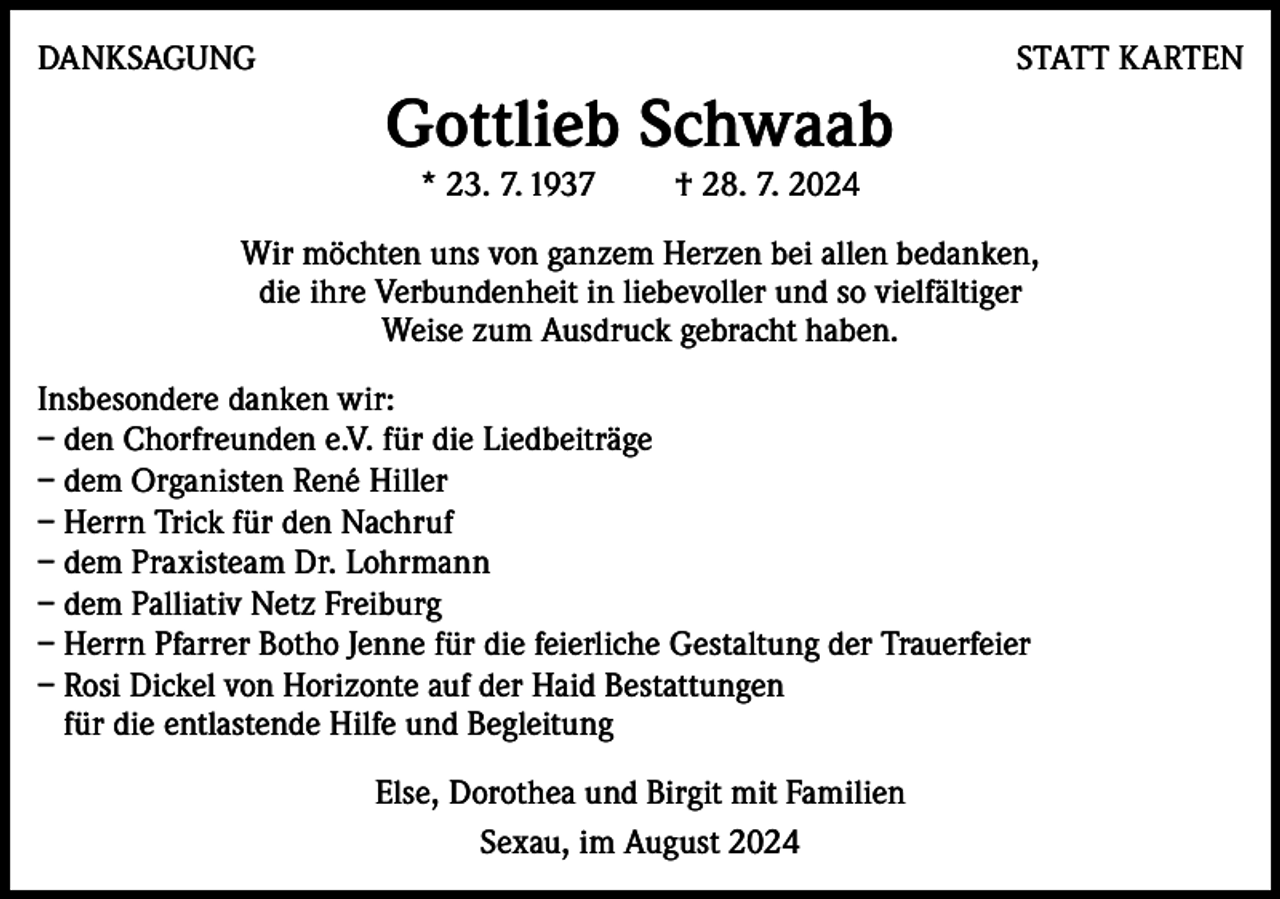 <p>DANKSAGUNG</p><p>STATT KARTEN</p><p>Gottlieb Schwaab<br />* 23. 7. 1937</p><p>† 28. 7. 2024</p><p>Wir möchten uns von ganzem Herzen bei allen bedanken,<br />die ihre Verbundenheit in liebevoller und so vielfältiger<br />Weise zum Ausdruck gebracht haben.<br />Insbesondere danken wir:<br />– den Chorfreunden e.V. für die Liedbeiträge<br />– d em Organisten René Hiller<br />– Herrn Trick für den Nachruf<br />– dem Praxisteam Dr. Lohrmann<br />– dem Palliativ Netz Freiburg<br />– Herrn Pfarrer Botho Jenne für die feierliche Gestaltung der Trauerfeier<br />– Rosi Dickel von Horizonte auf der Haid Bestattungen<br />für die entlastende Hilfe und Begleitung<br />Else, Dorothea und Birgit mit Familien<br />Sexau, im August 2024</p>