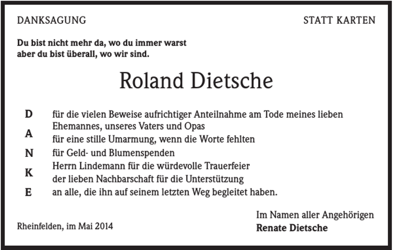 <p>DANKSAGUNG</p><p>STATT KARTEN</p><p>Du bist nicht mehr da, wo du immer warst<br />aber du bist überall, wo wir sind.</p><p>Roland Dietsche<br />D<br />A<br />N<br />K<br />E</p><p>für die vielen Beweise aufrichtiger Anteilnahme am Tode meines lieben<br />Ehemannes, unseres Vaters und Opas<br />für eine stille Umarmung, wenn die Worte fehlten<br />für Geld- und Blumenspenden<br />Herrn Lindemann für die würdevolle Trauerfeier<br />der lieben Nachbarschaft für die Unterstützung<br />an alle, die ihn auf seinem letzten Weg begleitet haben.</p><p>Rheinfelden, im Mai 2014</p><p>Im Namen aller Angehörigen<br />Renate Dietsche</p>