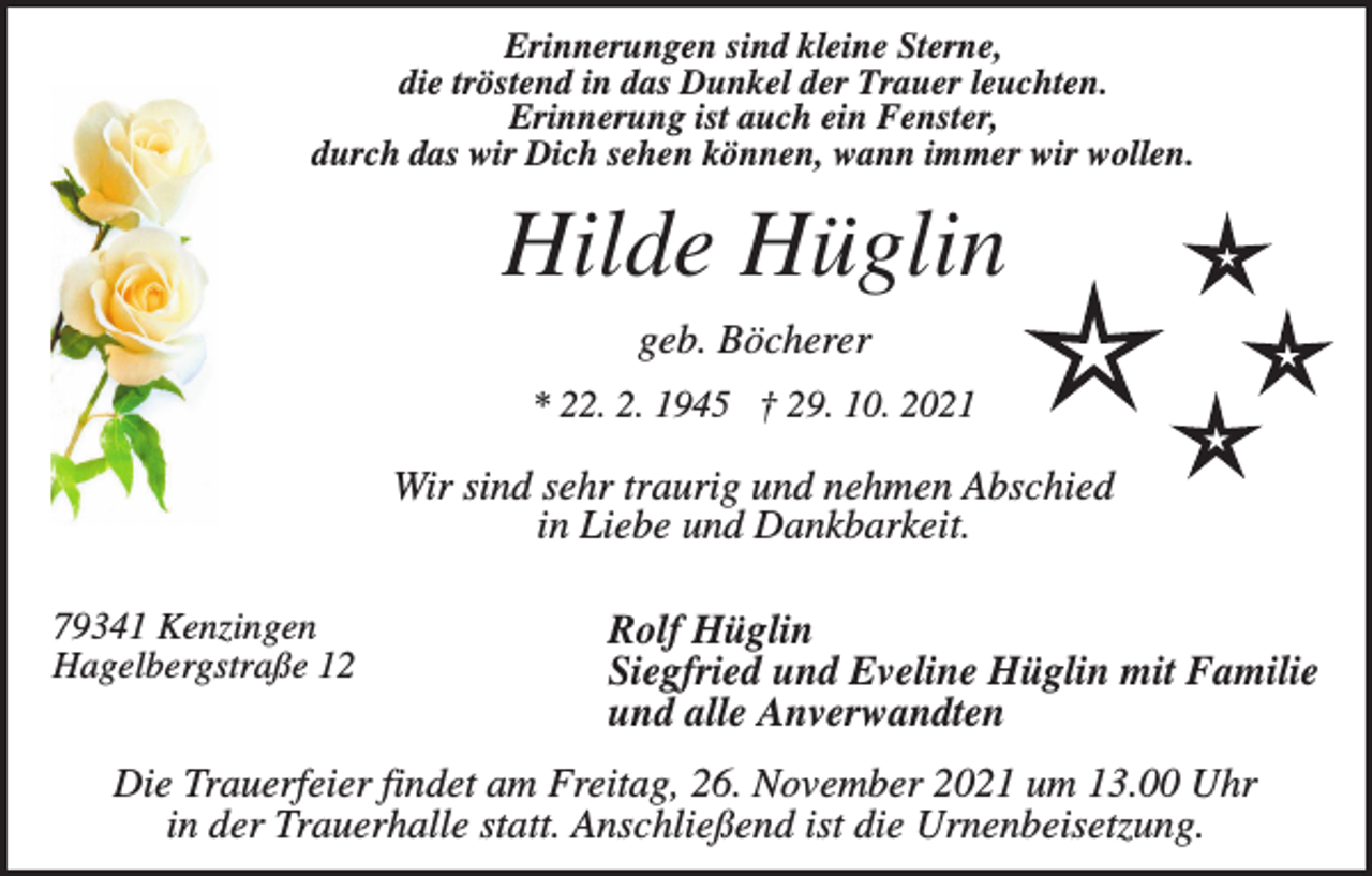 <p>Erinnerungen sind kleine Sterne,<br />die tröstend in das Dunkel der Trauer leuchten.<br />Erinnerung ist auch ein Fenster,<br />durch das wir Dich sehen können, wann immer wir wollen.</p><p>Hilde Hüglin<br />geb. Böcherer<br />* 22. 2. 1945 † 29. 10. 2021</p><p>Wir sind sehr traurig und nehmen Abschied<br />in Liebe und Dankbarkeit.<br />79341 Kenzingen<br />Hagelbergstraße 12</p><p>Rolf Hüglin<br />Siegfried und Eveline Hüglin mit Familie<br />und alle Anverwandten</p><p>Die Trauerfeier findet am Freitag, 26. November 2021 um 13.00 Uhr<br />in der Trauerhalle statt. Anschließend ist die Urnenbeisetzung.</p>