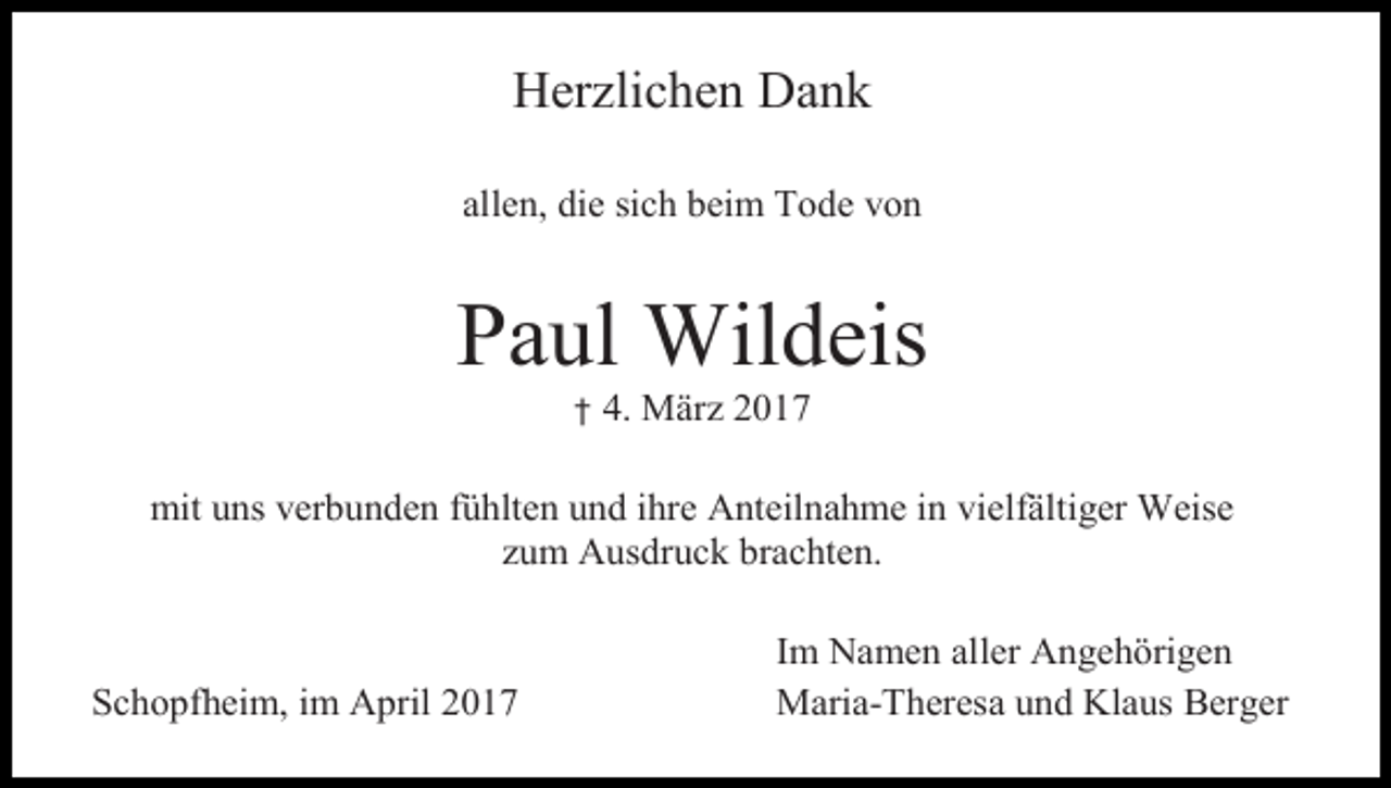 <p>Herzlichen Dank<br />allen, die sich beim Tode von</p><p>Paul Wildeis<br />†</p><p>4. März 2017</p><p>mit uns verbunden fühlten und ihre Anteilnahme in vielfältiger Weise<br />zum Ausdruck brachten.</p><p>Schopfheim, im April 2017</p><p>Im Namen aller Angehörigen<br />Maria-Theresa und Klaus Berger</p>