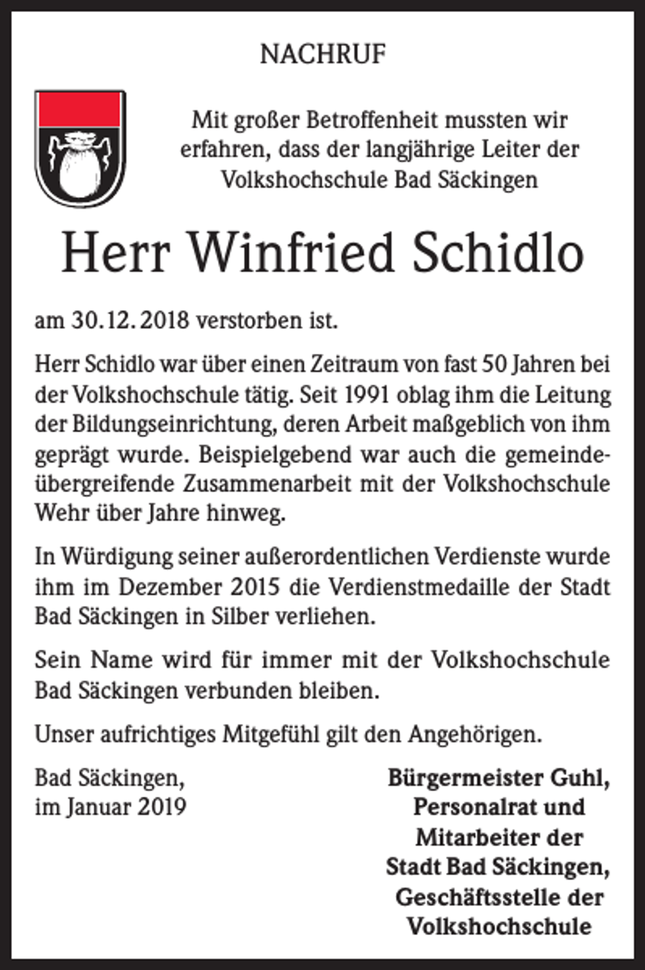<p>NACHRUF<br />Mit großer Betroffenheit mussten wir<br />erfahren, dass der langjährige Leiter der<br />Volkshochschule Bad Säckingen</p><p>Herr Winfried Schidlo<br />am 30.12. 2018 verstorben ist.<br />Herr Schidlo war über einen Zeitraum von fast 50 Jahren bei<br />der Volkshochschule tätig. Seit 1991 oblag ihm die Leitung<br />der Bildungseinrichtung, deren Arbeit maßgeblich von ihm<br />geprägt wurde. Beispielgebend war auch die gemeindeübergreifende Zusammenarbeit mit der Volkshochschule<br />Wehr über Jahre hinweg.<br />In Würdigung seiner außerordentlichen Verdienste wurde<br />ihm im Dezember 2015 die Verdienstmedaille der Stadt<br />Bad Säckingen in Silber verliehen.<br />Sein Name wird für immer mit der Volkshochschule<br />Bad Säckingen verbunden bleiben.<br />Unser aufrichtiges Mitgefühl gilt den Angehörigen.<br />Bad Säckingen,<br />im Januar 2019</p><p>Bürgermeister Guhl,<br />Personalrat und<br />Mitarbeiter der<br />Stadt Bad Säckingen,<br />Geschäftsstelle der<br />Volkshochschule</p>