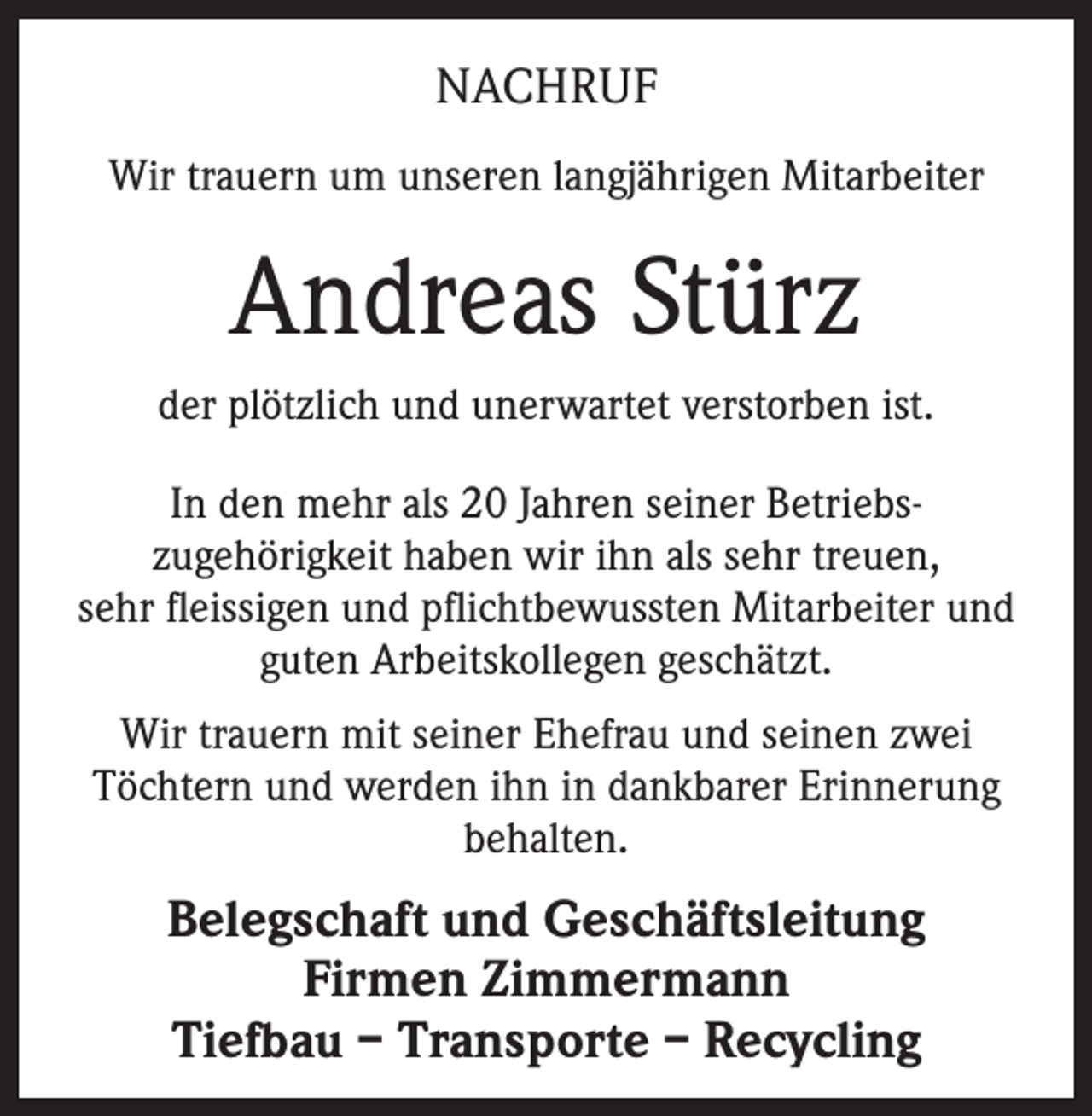 <p>NACHRUF<br />Wir trauern um unseren langjährigen Mitarbeiter</p><p>Andreas Stürz<br />der plötzlich und unerwartet verstorben ist.<br />In den mehr als 20 Jahren seiner Betriebszugehörigkeit haben wir ihn als sehr treuen,<br />sehr fleissigen und pflichtbewussten Mitarbeiter und<br />guten Arbeitskollegen geschätzt.<br />Wir trauern mit seiner Ehefrau und seinen zwei<br />Töchtern und werden ihn in dankbarer Erinnerung<br />behalten.</p><p>Belegschaft und Geschäftsleitung<br />Firmen Zimmermann<br />Tiefbau – Transporte – Recycling</p>