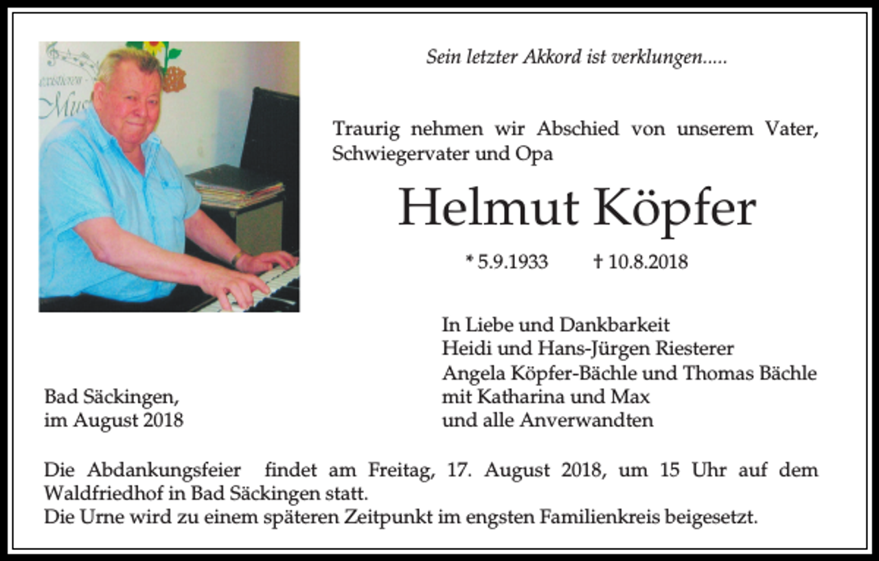 <p>Sein letzter Akkord ist verklungen.....<br />Traurig nehmen wir Abschied von unserem Vater,<br />Schwiegervater und Opa</p><p>Helmut Köpfer<br />* 5.9.1933</p><p>Bad Säckingen,<br />im August 2018</p><p>† 10.8.2018</p><p>In Liebe und Dankbarkeit<br />Heidi und Hans-Jürgen Riesterer<br />Angela Köpfer-Bächle und Thomas Bächle<br />mit Katharina und Max<br />und alle Anverwandten</p><p>Die Abdankungsfeier findet am Freitag, 17. August 2018, um 15 Uhr auf dem<br />Waldfriedhof in Bad Säckingen statt.<br />Die Urne wird zu einem späteren Zeitpunkt im engsten Familienkreis beigesetzt.</p>