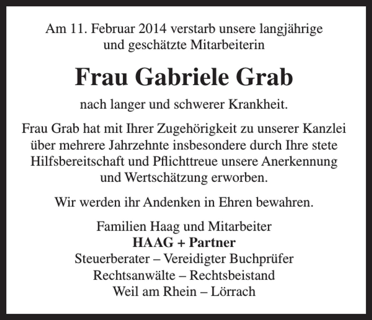 <p>Am 11. Februar 2014 verstarb unsere langjährige<br />und geschätzte Mitarbeiterin</p><p>Frau Gabriele Grab<br />nach langer und schwerer Krankheit.<br />Frau Grab hat mit Ihrer Zugehörigkeit zu unserer Kanzlei<br />über mehrere Jahrzehnte insbesondere durch Ihre stete<br />Hilfsbereitschaft und Pflichttreue unsere Anerkennung<br />und Wertschätzung erworben.<br />Wir werden ihr Andenken in Ehren bewahren.<br />Familien Haag und Mitarbeiter<br />HAAG + Partner<br />Steuerberater – Vereidigter Buchprüfer<br />Rechtsanwälte – Rechtsbeistand<br />Weil am Rhein – Lörrach</p>