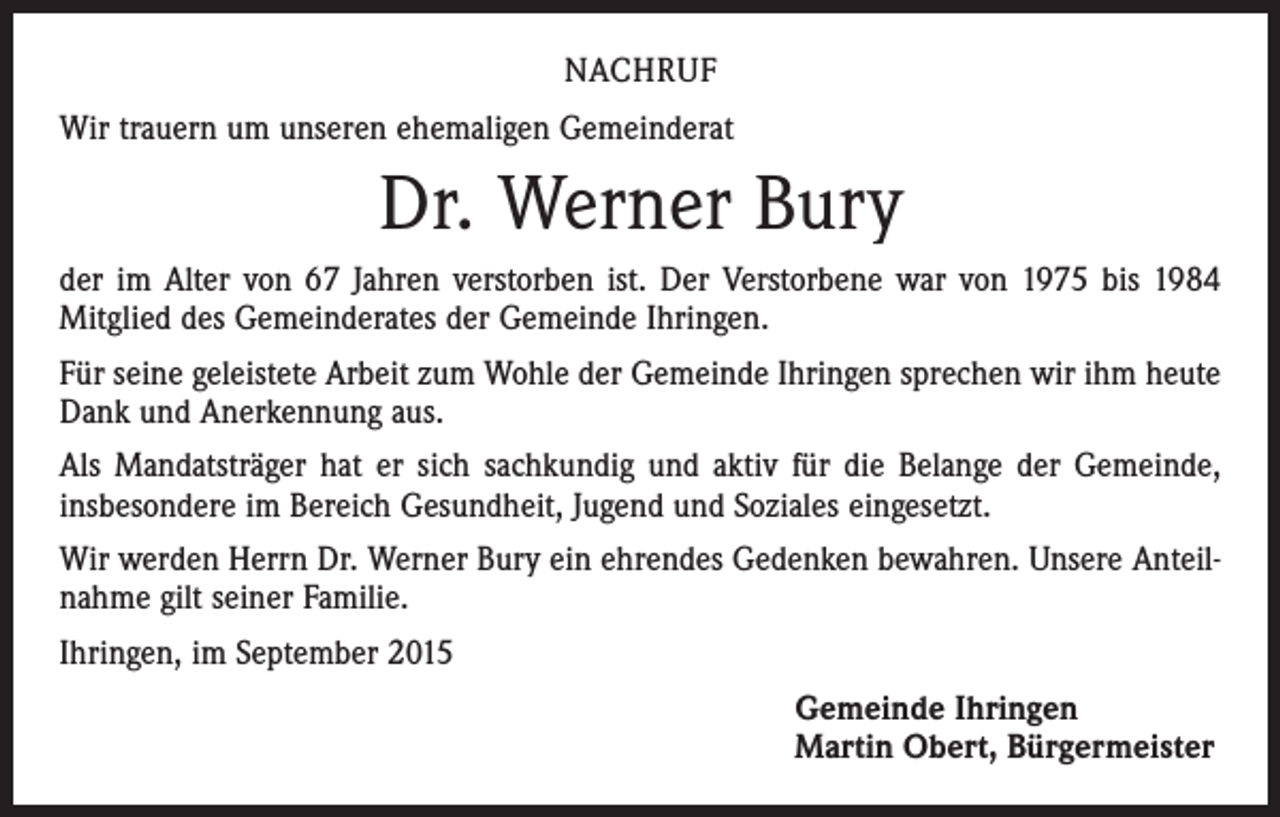 <p>NACHRUF<br />Wir trauern um unseren ehemaligen Gemeinderat</p><p>Dr. Werner Bury<br />der im Alter von 67 Jahren verstorben ist. Der Verstorbene war von 1975 bis 1984<br />Mitglied des Gemeinderates der Gemeinde Ihringen.<br />Für seine geleistete Arbeit zum Wohle der Gemeinde Ihringen sprechen wir ihm heute<br />Dank und Anerkennung aus.<br />Als Mandatsträger hat er sich sachkundig und aktiv für die Belange der Gemeinde,<br />­insbesondere im Bereich Gesundheit, Jugend und Soziales eingesetzt.<br />Wir werden Herrn Dr. Werner Bury ein ehrendes Gedenken bewahren. Unsere Anteilnahme gilt seiner Familie.<br />Ihringen, im September 2015<br />Gemeinde Ihringen<br />Martin Obert, Bürgermeister</p>