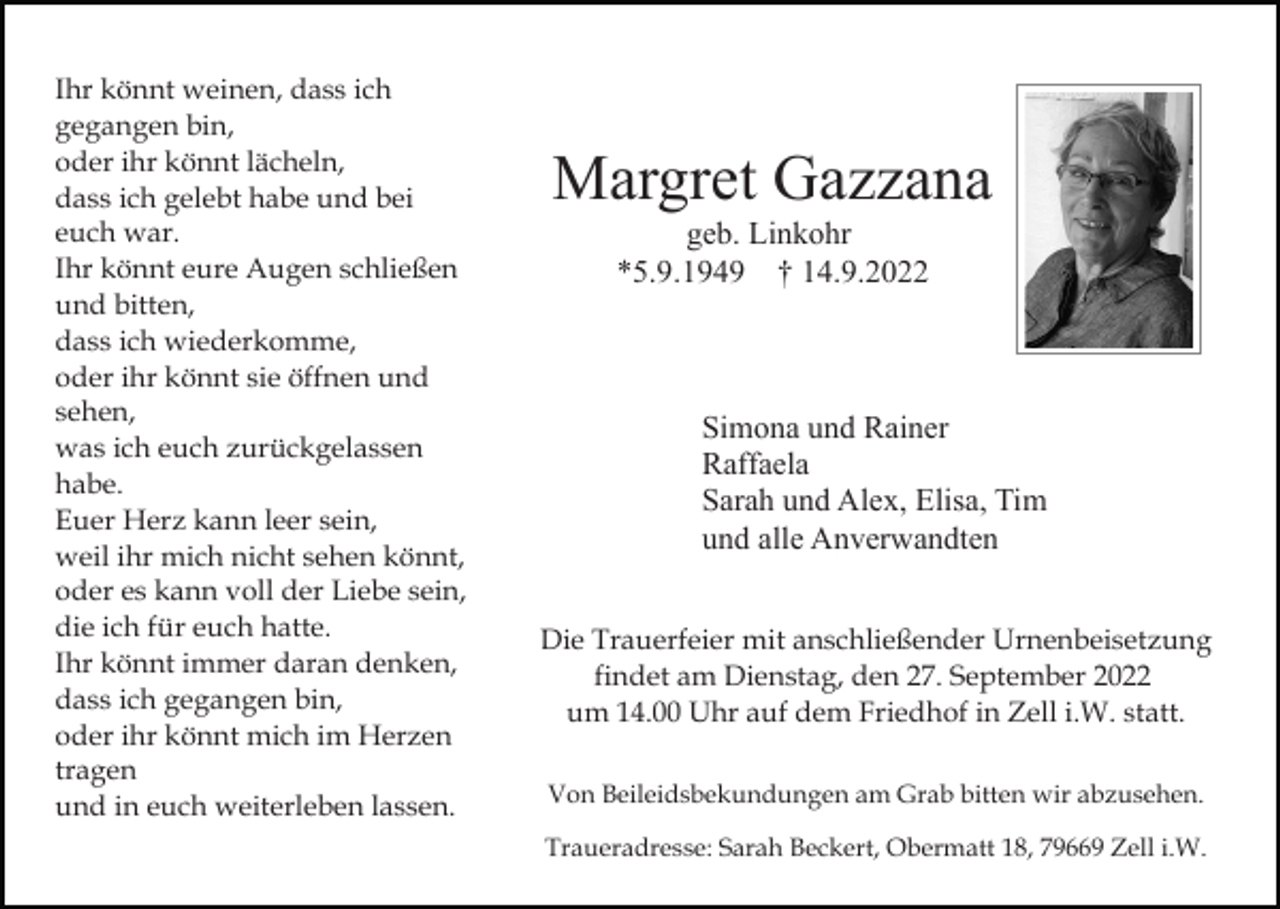 <p>Ihr könnt weinen, dass ich<br />gegangen bin,<br />oder ihr könnt lächeln,<br />dass ich gelebt habe und bei<br />euch war.<br />Ihr könnt eure Augen schließen<br />und bitten,<br />dass ich wiederkomme,<br />oder ihr könnt sie öffnen und<br />sehen,<br />was ich euch zurückgelassen<br />habe.<br />Euer Herz kann leer sein,<br />weil ihr mich nicht sehen könnt,<br />oder es kann voll der Liebe sein,<br />die ich für euch hatte.<br />Ihr könnt immer daran denken,<br />dass ich gegangen bin,<br />oder ihr könnt mich im Herzen<br />tragen<br />und in euch weiterleben lassen.</p><p>Margret Gazzana<br />geb. Linkohr<br />*5.9.1949 † 14.9.2022</p><p>Simona und Rainer<br />Raffaela<br />Sarah und Alex, Elisa, Tim<br />und alle Anverwandten<br />Die Trauerfeier mit anschließender Urnenbeisetzung<br />findet am Dienstag, den 27. September 2022<br />um 14.00 Uhr auf dem Friedhof in Zell i.W. statt.<br />Von Beileidsbekundungen am Grab bitten wir abzusehen.<br />Traueradresse: Sarah Beckert, Obermatt 18, 79669 Zell i.W.</p>