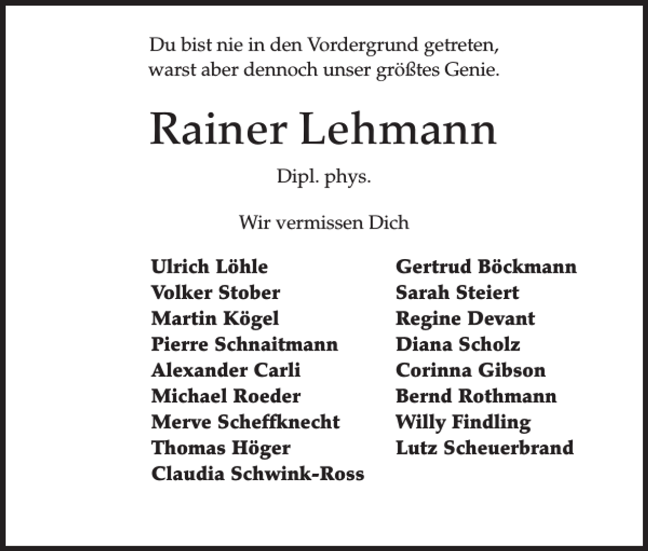 <p>Du bist nie in den Vordergrund getreten,<br />warst aber dennoch unser größtes Genie.</p><p>Rainer Lehmann<br />Dipl. phys.<br />Wir vermissen Dich<br />Ulrich Löhle<br />Volker Stober<br />Martin Kögel<br />Pierre Schnaitmann<br />Alexander Carli<br />Michael Roeder<br />Merve Scheffknecht<br />Thomas Höger<br />Claudia Schwink-Ross</p><p>Gertrud Böckmann<br />Sarah Steiert<br />Regine Devant<br />Diana Scholz<br />Corinna Gibson<br />Bernd Rothmann<br />Willy Findling<br />Lutz Scheuerbrand</p>