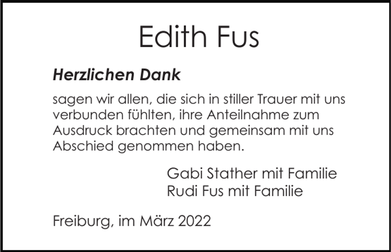 <p>Edith Fus<br />Herzlichen Dank<br />sagen wir allen, die sich in stiller Trauer mit uns<br />verbunden fühlten, ihre Anteilnahme zum<br />Ausdruck brachten und gemeinsam mit uns<br />Abschied genommen haben.</p><p>Gabi Stather mit Familie<br />Rudi Fus mit Familie<br />Freiburg, im März 2022</p>