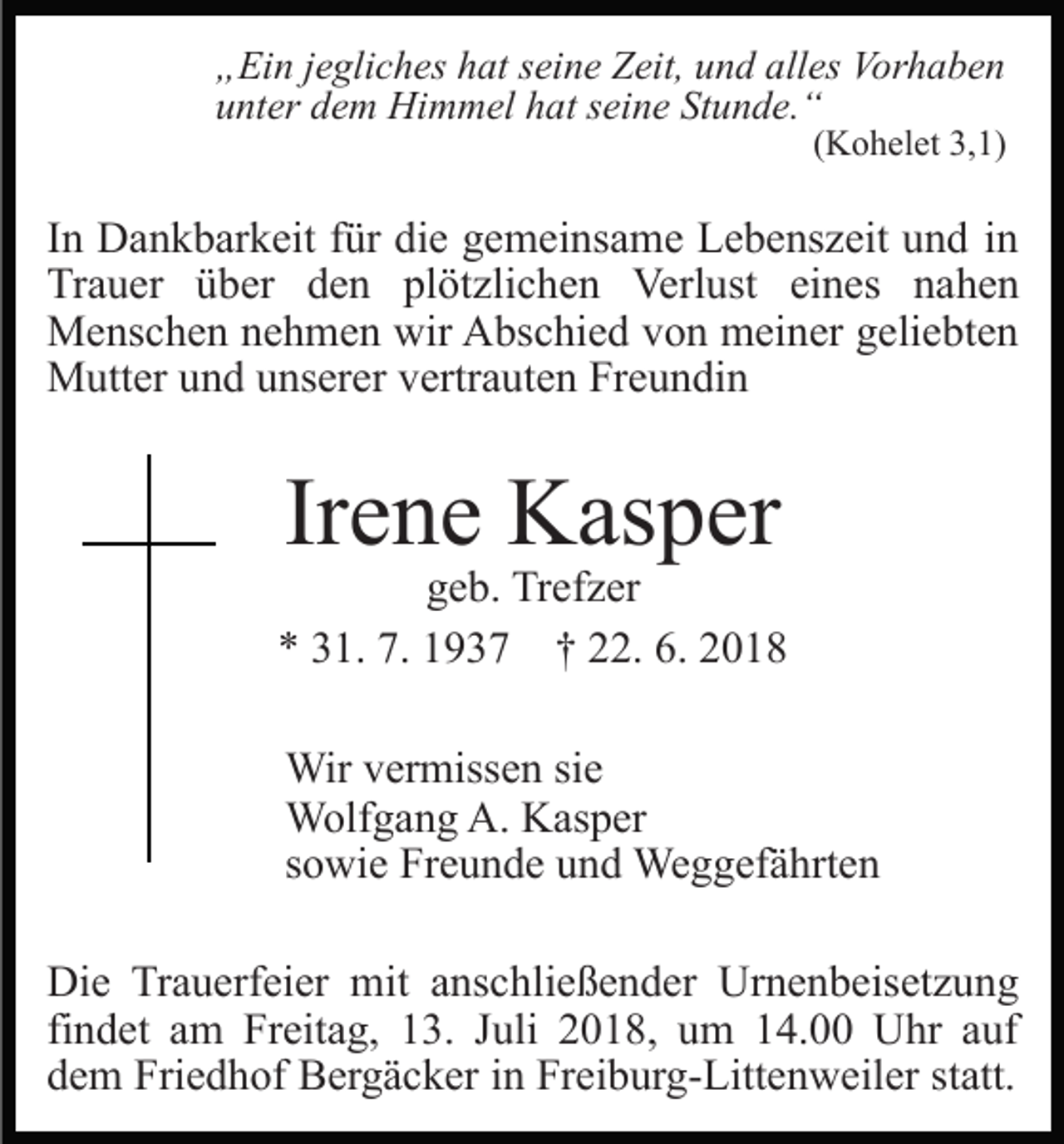 <p>„Ein jegliches hat seine Zeit, und alles Vorhaben<br />unter dem Himmel hat seine Stunde.“<br />(Kohelet 3,1)</p><p>In Dankbarkeit für die gemeinsame Lebenszeit und in<br />Trauer über den plötzlichen Verlust eines nahen<br />Menschen nehmen wir Abschied von meiner geliebten<br />Mutter und unserer vertrauten Freundin</p><p>Irene Kasper<br />geb. Trefzer<br />* 31. 7. 1937 † 22. 6. 2018<br />Wir vermissen sie<br />Wolfgang A. Kasper<br />sowie Freunde und Weggefährten<br />Die Trauerfeier mit anschließender Urnenbeisetzung<br />findet am Freitag, 13. Juli 2018, um 14.00 Uhr auf<br />dem Friedhof Bergäcker in Freiburg-Littenweiler statt.</p>