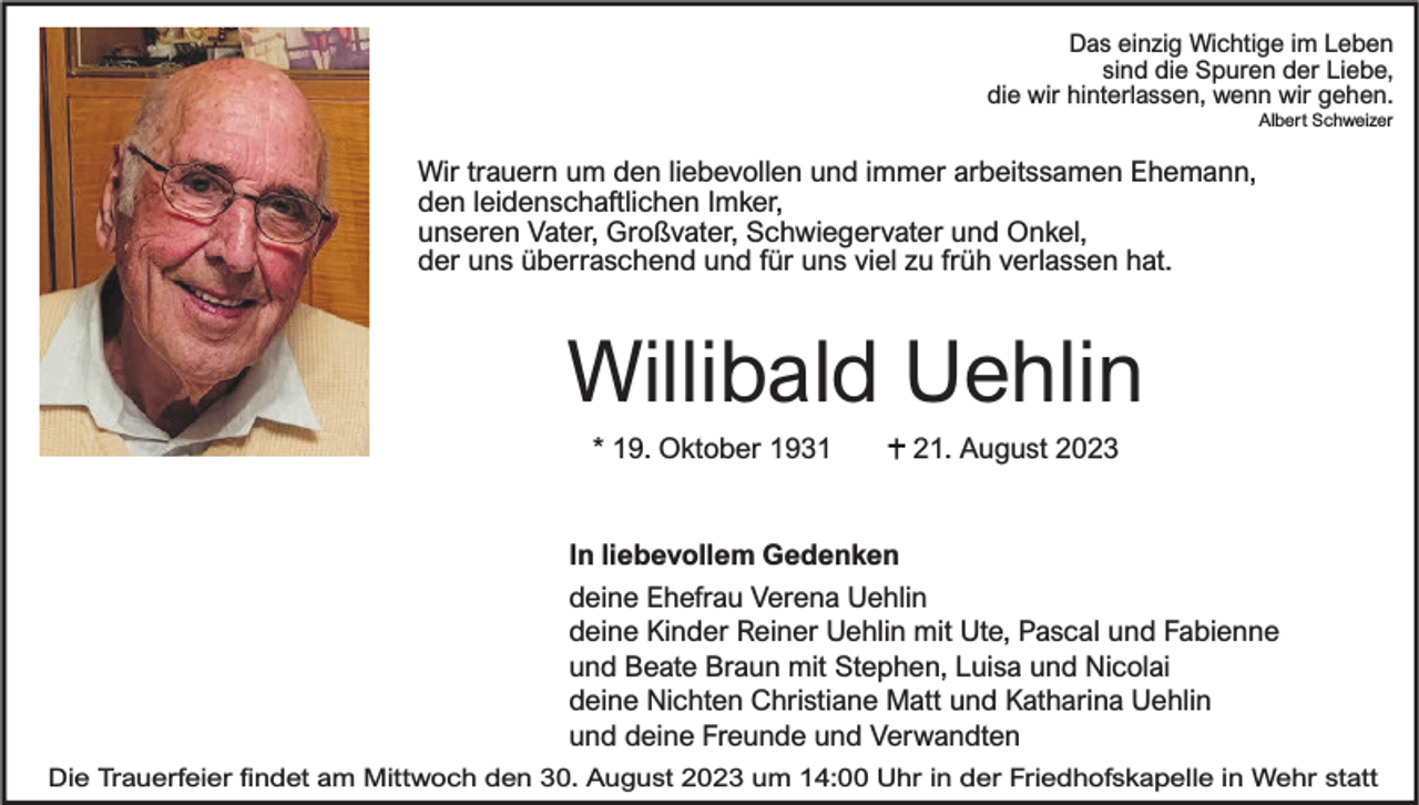 <p>Das einzig Wichtige im Leben<br />sind die Spuren der Liebe,<br />die wir hinterlassen, wenn wir gehen.<br />Albert Schweizer</p><p>Wir trauern um den liebevollen und immer arbeitssamen Ehemann,<br />den leidenschaftlichen Imker,<br />unseren Vater, Großvater, Schwiegervater und Onkel,<br />der uns überraschend und für uns viel zu früh verlassen hat.</p><p>Willibald Uehlin<br />* 19. Oktober 1931</p><p>21. August 2023</p><p>In liebevollem Gedenken<br />deine Ehefrau Verena Uehlin<br />deine Kinder Reiner Uehlin mit Ute, Pascal und Fabienne<br />und Beate Braun mit Stephen, Luisa und Nicolai<br />deine Nichten Christiane Matt und Katharina Uehlin<br />und deine Freunde und Verwandten<br />Die Trauerfeier ndet am Mittwoch den 30. August 2023 um 14:00 Uhr in der Friedhofskapelle in Wehr statt</p>